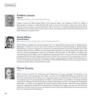 156
Contributeurs
Frédéric Levaux
Legrand
Chief Digital Officer -Directeur Digital Groupe   
Frédéric Levaux est Chief Digital Officer chez Legrand depuis 2017. Diplômé à HEC d’un MBA en
Management, il intègre en 1999 CSC Peat Marwick en tant que Consultant Senior puis rejoint Oliver
Wyman l’année suivante en qualité d’Associé Senior. En 2004, il co-fonde CodaSystem puis devient le
propriétaire de la société Jaien en 2012. C’est en 2015, qu’il devient CDO et Directeur Exécutif chez EY
avant d’intégrer son poste actuel.
David Giblas
Malakoff Médéric
Directeur Innovation, Digital, Data et des Partenariats santé   
David Giblas est diplômé de Centrale Supélec avec une spécialisation Informatique et Mathématiques
Appliquées. Il débute sa carrière chez Axa en France et en Asie du Sud-Est (Singapour, Kuala Lumpur,
Hong Kong) ou il était en charge de la conception et du développement de nouveaux modèles de pricing.
Il intègre ensuite PwC puis IBM en tant que responsable assurance pour l'Europe de l'Ouest. Après avoir
créé une start-up technologique basée sur le Semantic Web (branche de l’IA dédiée à la gestion des
connaissances), David Giblas rejoint Capgemini Consulting de 2006 à 2013 en tant que vice-président
et responsable des activités banque et assurance en Chine. Entre 2013 et 2016, il est associé au sein de la
Practice assurance du cabinet Oliver Wyman pour lequel il passe plusieurs années à Hong Kong avec un
focus sur la transformation digitale. David Giblas a rejoint Malakoff Médéric en 2017 en tant que directeur
innovation, digital, data et des partenariats santé.
Olivier Ezratty
Auteur   
Olivier Ezratty conseille les entreprises pour l’élaboration de leurs stratégies d’innovation, et en
particulier autour des thématiques des objets connectés et de lâEUR(TM)intelligence artiﬁcielle. Très
actif dans l’écosystème des startups qu’il accompagne comme consultant, advisor, conférencier et auteur,
il est apprécié pour les articles fouillés de son blog « Opinions Libres ». Il y publie le « Guide des Startups
» ainsi que le « Rapport du CES de Las Vegas » chaque année depuis 2006 et « Les Usages de l’Intelligence
Artiﬁcielle » en octobre 2017. Ingénieur de l’Ecole Centrale, Olivier Ezratty a démarré comme ingénieur
logiciel et responsable de R&D dans l’informatique éditoriale chez Sogitec, puis fait ses armes dans le
marketing chez Microsoft France pour en devenir ensuite le Directeur Marketing et Communication et le
Directeur des Relations Développeurs.
 