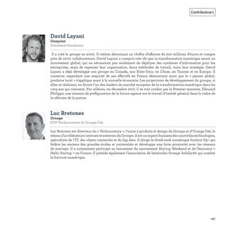157
Contributeurs
David Layani
Onepoint
Président-fondateur   
Il a créé le groupe en 2002. Il réalise désormais un chiffre d’affaires de 200 millions d’euros et compte
près de 2000 collaborateurs. David Layani a compris très tôt que la transformation numérique serait un
mouvement global, qui ne nécessitait pas seulement de déployer des systèmes d’information pour les
entreprises, mais de repenser leur organisation, leurs méthodes de travail, voire leur stratégie. David
Layani a déjà développé son groupe au Canada, aux Etats-Unis, en Chine, en Tunisie et en Europe. Il
conserve cependant une majorité de ses effectifs en France démontrant ainsi que le « penser global,
produire local » s’applique aussi à la nouvelle économie. Les projections de développement du groupe, si
elles se réalisent, en feront l’un des leaders du marché européen de la transformation numérique dans les
cinq ans qui viennent. Par ailleurs, en décembre 2017, il se voit conﬁer par le Premier ministre, Edouard
Philippe, une mission de préﬁguration de la future agence sur le travail d’intérêt général dans le cadre de
la réforme de la justice.
Luc Bretones
Orange
EVP Technocentre & Orange Fab   
Luc Bretones est directeur du « Technocentre », l’usine à produits et design du Groupe et d’Orange Fab, le
réseau d'accélérateurs internes et externes du Groupe. Il est un expert business des nouvelles technologies,
spécialiste de l’IT, des objets connectés et du big data. Il dirige le think tank numérique Institut G9+ qui
fédère les anciens des grandes écoles et universités et développe une forte proximité avec les réseaux
de startups. Il a notamment participé au lancement du mouvement Startup Weekend et de l'émission «
Hello Startup » en France. Il préside également l’association de bénévoles Orange Solidarité qui combat
la fracture numérique.
 