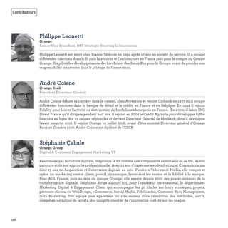 158
Contributeurs
Philippe Leonetti
Orange
Senior Vice President, IMT Strategic Steering of Innovation   
Philippe Leonetti est entré chez France Télécom en 1994 après 10 ans en société de service. Il a occupé
différentes fonctions dans le SI puis la sécurité et l'architecture en France puis pour le compte du Groupe
Orange. Il a piloté les développements des LiveBox et des Setup Box pour le Groupe avant de prendre une
responsabilité transverse dans le pilotage de l'innovation.
André Coisne
Orange Bank
Président Directeur Général   
André Coisne débute sa carrière dans le conseil, chez Accenture et rejoint Citibank en 1987 où il occupe
différentes fonctions dans la banque de détail et le crédit, en France et en Belgique. En 1994 il rejoint
Fidelity pour lancer l’activité de distribution de fonds luxembourgeois en France. En 2000, il lance ING
Direct France qu’il dirigera pendant huit ans. Il rejoint en 2008 le Crédit Agricole pour développer l’offre
bancaire en ligne des 39 caisses régionales et devient Directeur Général de BforBank, dont il développe
l’essor jusqu’en 2016. Il rejoint Orange en juillet 2016, avant d’être nommé Directeur général d’Orange
Bank en Octobre 2016. André Coisne est diplômé de l’ESCP.
Stéphanie Çabale
Orange Group
Digital & Customer Engagement Marketing VP
Passionnée par la culture digitale, Stéphanie la vit comme une composante essentielle de sa vie, de son
parcours et de son approche professionnelle. Avec 25 ans d’expérience en Marketing et Communication
dont 15 ans en Acquisition et Conversion digitale au sein d’univers Telecom et Media, elle conçoit et
opère un marketing centré client, positif, dynamique, favorisant les ventes et la ﬁdélité à la marque.
Pour AOL France, puis au sein du groupe Orange, elle exerce depuis 2001 des postes moteurs de la
transformation digitale. Stéphanie dirige aujourd’hui, pour l’opérateur international, le département
Marketing Digital & Engagement Client qui accompagne les 30 ﬁliales sur leurs stratégies, projets,
parcours clients, en WebDesign, eCommerce, Social Media, Fidélisation, Customer Base Management,
Data Marketing. Son équipe joue également un rôle moteur dans l’évolution des méthodes, outils,
compétences autour de la data, des insights client et de l’innovation centrée sur les usages.
 