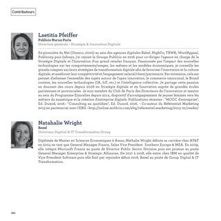 160
Contributeurs
Laetitia Pfeiffer
Publicis Nurun Paris
Direction générale - Stratégie & Innovation Digitale
Ex-pionnière du Net (Unesco, 2000) au sein des agences digitales Babel, HighCo, TBWA, WordAppeal,
Publicorp puis Infosys, j'ai rejoint le Groupe Publicis en 2016 pour co-diriger l'agence en charge de la
Stratégie Digitale et l'Innovation d'un grand retailer français. Passionnée par l'impact des nouvelles
technologies sur les comportements/usages, les métiers et les modèles économiques, je conseille les
grands comptes sur leurs stratégies de transformation digitale aﬁn de favoriser l'innovation et la culture
digitale, et améliorer leur compétitivité et l'engagement salarié/client/partenaire. Par extension, cela me
permet d'adresser l'ensemble des sujets autour de l’open innovation, le commerce omnicanal, le Brand
content, les nouvelles technologies (IA, IoT, etc.) et l'intelligence collective. Je partage cette passion
en donnant des cours depuis 2006 en Stratégie digitale et en Innovation auprès de grandes écoles
parisiennes et provinciales. Je suis membre du Club de Paris des Directeurs de l’innovation et mentor
au sein du Programme Etincelles depuis 2014, dispositif d'accompagnement de jeunes femmes vers les
métiers du numérique et la création d'entreprise digitale. Publications récentes : "MOOC d'entreprise",
Ed. Dunod, 2016.- "Consulting au quotidien", Ed. Dunod, 2016. - Co-auteur du Référentiel Marketing
2013 en partenariat avec l'EBG : http://online.milibris.com/ebg/referentiel-marketing/2013-01/reader/
Natahalie Wright
Rexel
Directeur Digitial & IT Transformation Group
Diplômée de Master en Sciences Economiques à Assas, Nathalie Wright débute sa carrière chez AT&T
en 2004 en tant que General Manager France, Sales Vice President Southern Europe & MEA. En 2009,
elle intègre Microsoft France au poste de Director Public Sector Division puis est promue au poste
General Manager Enterprise & Strategic Alliances. De 2017 à 2018, elle entre chez IBM en qualité de
Vice President Software puis elle ﬁnit par rejoindre début 2018, Rexel au poste de Group Digital & IT
Transformation.
 