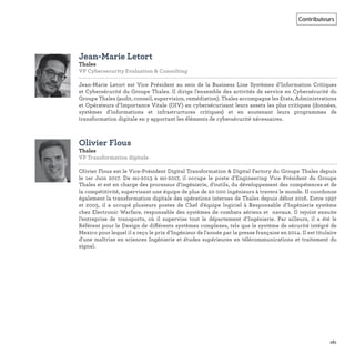 161
Contributeurs
Jean-Marie Letort
Thales
VP Cybersecurity Evaluation & Consulting
Jean-Marie Letort est Vice Président au sein de la Business Line Systèmes d’Information Critiques
et Cybersécurité du Groupe Thales. Il dirige l’ensemble des activités de service en Cybersécurité du
Groupe Thales (audit, conseil, supervision, remédiation). Thales accompagne les Etats, Administrations
et Opérateurs d’Importance Vitale (OIV) en cybersécurisant leurs assets les plus critiques (données,
systèmes d’informations et infrastructures critiques) et en soutenant leurs programmes de
transformation digitale en y apportant les éléments de cybersécurité nécessaires.
Olivier Flous
Thales
VP Transformation digitale
Olivier Flous est le Vice-Président Digital Transformation & Digital Factory du Groupe Thales depuis
le 1er Juin 2017. De mi-2013 à mi-2017, il occupe le poste d’Engineering Vice Président du Groupe
Thales et est en charge des processus d’ingénierie, d’outils, du développement des compétences et de
la compétitivité, supervisant une équipe de plus de 20 000 ingénieurs à travers le monde. Il coordonne
également la transformation digitale des opérations internes de Thales depuis début 2016. Entre 1997
et 2005, il a occupé plusieurs postes de Chef d'équipe logiciel à Responsable d’Ingénierie système
chez Electronic Warfare, responsable des systèmes de combats aériens et navaux. Il rejoint ensuite
l’entreprise de transports, où il supervise tout le département d’Ingénierie. Par ailleurs, il a été le
Référent pour le Design de différents systèmes complexes, tels que le système de sécurité intégré de
Mexico pour lequel il a reçu le prix d’Ingénieur de l'année par la presse française en 2014. Il est titulaire
d'une maîtrise en sciences Ingénierie et études supérieures en télécommunications et traitement du
signal.
 