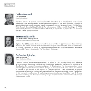 162
Contributeurs
Cédric Deniaud
The Persuaders
Directeur général
Directeur Général du cabinet conseil digital The Persuaders et de l'Accélérateur pour grandes
entreprises SYSK, je travaille dans les métiers du Digital depuis 15 ans. Nous accélérons l'adoption et
la maturité digitale dans de nombreux grands groupes en France et à l'étranger (Canal+, EDF, La Poste,
Total, Renault, Generali, AXA, Nestlé, ...). J'ai précédemment été Responsable Numérique de l'UMP
(2009 / 2010), Directeur Conseil chez Dimelo et FullSIX, et responsable de projets Web à la Française
des Jeux, Dell et Banque Populaire.
Emmanuel Rinaldi
The Walt Disney Company France
Directeur des ressources humaines
Diplômé d’un DESS, gestion des Ressources Humaines au Celsa en 1992, Emmanuel Rinaldi intègre
le Groupe BPI l’année suivante en tant que Consultant puis Responsable De Projet. C’est en 1999,
qu’il rejoint TNS Sofres en qualité de Directeur Développement RH. Il occupe désormais le poste de
Directeur RH France & Benelux chez The Walt Disney Company .
Catherine Spindler
vente-privee.com
Chief Marketing Officer
Catherine Spindler rejoint vente-privee en 2014 en qualité de CMO. Elle est aujourd’hui à la tête de
la Direction BtoC du Groupe. Une direction qui regroupe les équipes Marketing, les équipes de la
Coordination des ventes et l’ensemble des équipes de Création, dont l’un des enjeux majeurs est de
placer l’expérience utilisateur au coeur de la stratégie de développement de vente-privee. Elle démarre
sa carrière au sein du chef de ﬁle mondial de l'industrie du luxe LVMH, comme chef de produit
international de la branche Parfums de la marque Guerlain. Elle rejoint ensuite le groupe Yves Rocher,
où elle exerce diverses fonctions de marketing, notamment en Europe et en Chine avant de devenir
directrice marketing puis directrice marketing marque et communication internationale de la marque
Docteur Pierre Ricaud.
 