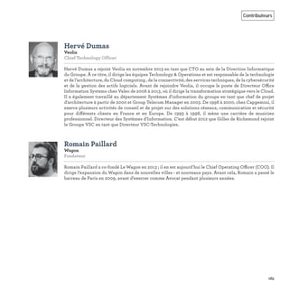 163
Contributeurs
Hervé Dumas
Veolia
Chief Technology Officer
Hervé Dumas a rejoint Veolia en novembre 2013 en tant que CTO au sein de la Direction Informatique
du Groupe. À ce titre, il dirige les équipes Technology & Operations et est responsable de la technologie
et de l’architecture, du Cloud computing , de la connectivité, des services techniques, de la cybersécurité
et de la gestion des actifs logiciels. Avant de rejoindre Veolia, il occupe le poste de Directeur Office
Information Systems chez Valeo de 2006 à 2013, où il dirige la transformation stratégique vers le Cloud.
Il a également travaillé au département Systèmes d'information du groupe en tant que chef de projet
d'architecture à partir de 2000 et Group Telecom Manager en 2003. De 1998 à 2000, chez Capgemini, il
exerce plusieurs activités de conseil et de projet sur des solutions réseaux, communication et sécurité
pour différents clients en France et en Europe. De 1993 à 1998, il mène une carrière de musicien
professionnel. Directeur des Systèmes d'Information. C’est début 2012 que Gilles de Richemond rejoint
le Groupe VSC en tant que Directeur VSC-Technologies.
Romain Paillard
Wagon
Fondateur
Romain Paillard a co-fondé Le Wagon en 2013 ; il en est aujourd’hui le Chief Operating Officer (COO). Il
dirige l’expansion du Wagon dans de nouvelles villes - et nouveaux pays. Avant cela, Romain a passé le
barreau de Paris en 2009, avant d’exercer comme Avocat pendant plusieurs années.
 
