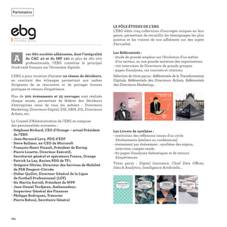 A
vec 660 sociétés adhérentes, dont l’intégralité
du CAC 40 et du SBF 120 et plus de 160 000
professionnels, l’EBG constitue le principal
think-tank français sur l’économie digitale.
L’EBG a pour vocation d’animer un réseau de décideurs,
en suscitant des échanges permettant aux cadres
dirigeants de se rencontrer et de partager bonnes
pratiques et retours d’expérience.
Plus de 200 événements et 25 ouvrages sont réalisés
chaque année, permettant de fédérer des décideurs
d’entreprises issus de tous les métiers : Directeurs
Marketing, Directeurs Digital, DSI, DRH, DG, Directeurs
Achats, etc.
Le Conseil d’Administration de l’EBG se compose
des personnalités suivantes :
• Stéphane Richard, CEO d’Orange – actuel Président
de l’EBG
• Jean-Bernard Levy, PDG d’EDF
• Steve Ballmer, ex-CEO de Microsoft
• François-Henri Pinault, Président de Kering
• Pierre Louette, Directeur Exécutif,
Secrétariat général et opérateurs France, Orange
• Patrick Le Lay, Ancien PDG de TF1
• Grégoire Olivier, Directeur des Services de Mobilité
de PSA Peugeot-Citroën
• Didier Quillot, Directeur Général de la Ligue
de Football Professionnel (LFP)
• Sir Martin Sorrell, Président de WPP
• Jean-Daniel Tordjman, Ambassadeur,
Inspecteur Général des Finances
• Philippe Rodriguez, Trésorier
• Pierre Reboul, Secrétaire Général
LE PÔLE ÉTUDES DE L’EBG
L’EBG édite cinq collections d’ouvrages uniques en leur
genre, permettant de recueillir les témoignages les plus
pointus et les visions de nos adhérents sur des sujets
d’actualité.
Les Référentiels :
- étude de grande ampleur sur l’évolution d’un métier
d’un secteur, ou une grande mutation des organisations
- 100 interviews de Directeurs de grands groupes
- pages d’analyses, cas concrets et citations
Sélection de titres parus : Référentiels de la Transformation
Digitale, Référentiels des Directeurs Achats, Référentiels
des Directeurs Marketing...
Les Livrets de synthèse :
- restitution des réﬂexions issues d'un cycle
d'événements (ateliers ou conférences)
- événement par événement : synthèse des enjeux,
interview, compte-rendu
- 60 pages d'analyses thématiques et de retours
d'expériences
Titres parus  : Digital Insurance, Chief Data Officer,
Data & Analytics, Intelligence Artiﬁcielle...
164
Partenaires
TRANSFORMATION
DIGITALE 2016
AU-DELÀ DES
PROJETS PILOTES
RÉFÉRENTIELDE LA MATURITÉ
DIGITALE2017 L’ADN
DE L’ENTREPRISE
APPRENANTE
Chief Data OfficercerOfDaChi erOfficeData Ohief DCh
Synthèse des ateliersrses atelienthèse dSy ersdeynt
201717202017
DatatDatataaaaataDaatataata & An& Ana& AnaAnaAnaAnaAnaAnanaAnn&& lyticlytilytil tictiticticicl titiictiiciciccssssss
SynthèseSynthèseSynthèseynthèsSynthèsynthèynththèthèsèseSynthèsSy è ee des conconféreférenrencenceeseseseseses
201720172017017017
 