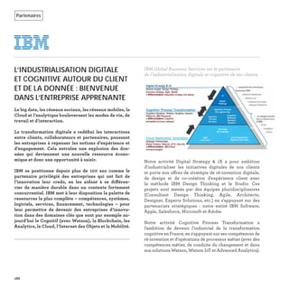 Notre activité Digital Strategy & iX a pour ambition
d'industrialiser les initiatives digitales de nos clients
et porte nos offres de stratégie de ré-invention digitale,
de design et de co-création d'expérience client avec
la méthode IBM Design Thinking et le Studio. Ces
projets sont menés par des équipes pluridisciplinaires
(Consultant Design Thinking, Agile, Architecte,
Designer, Experts Solutions, etc.) en s'appuyant sur des
partenariats stratégiques : notre entité IBM Software,
Apple, Salesforce, Microsoft et Adobe.
Notre activité Cognitive Process Transformation a
l’ambition de devenir l'industriel de la transformation
cognitive en France, en s'appuyant sur ses compétences de
ré-invention et d‘opérations de processus métier (avec des
compétences métier, de conduite du changement et dans
nos solutions Watson, Watson IoT et Advanced Analytics).
166
L’INDUSTRIALISATION DIGITALE
ET COGNITIVE AUTOUR DU CLIENT
ET DE LA DONNÉE : BIENVENUE
DANS L’ENTREPRISE APPRENANTE
Le big data, les réseaux sociaux, les réseaux mobiles, le
Cloud et l’analytique bouleversent les modes de vie, de
travail et d’interaction.
La transformation digitale a redéﬁni les interactions
entre clients, collaborateurs et partenaires, poussant
les entreprises à repenser les notions d’expérience et
d’engagement. Cela entraîne une explosion des don-
nées qui deviennent une nouvelle ressource écono-
mique et donc une opportunité à saisir.
IBM se positionne depuis plus de 100 ans comme le
partenaire privilégié des entreprises qui ont fait de
l’innovation leur credo, en les aidant à se différen-
cier de manière durable dans un contexte fortement
concurrentiel. IBM met à leur disposition la palette de
ressources la plus complète – compétences, systèmes,
logiciels, services, ﬁnancement, technologies – pour
leur permettre de devenir des entreprises d’innova-
tion dans des domaines clés que sont par exemple au-
jourd’hui le Cognitif (avec Watson), la Blockchain, les
Analytics, le Cloud, l’Internet des Objets et la Mobilité.
IBM Global Business Services est le partenaire
de l’industrialisation digitale et cognitive de ses clients.
Partenaires
 