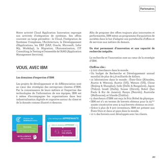 Notre activité Cloud Application Innovation regroupe
nos activités d'intégration de systèmes. Ses offres
couvrent un large périmètre : le Cloud, l'Intégration de
Systèmes Complexes, l'Architecture, le Développement
d'Applications, les ERP (SAP, Oracle, Microsoft, Infor
M3, Workday), la Migration, l'Automatisation, l'IT
Consulting,leTestingetl'ensembledel'AMS(Application
Management Services).
VOUS, AVEC IBM
Les domaines d’expertise d’IBM
Les projets de développement et de différenciation sont
au cœur des stratégies des entreprises clientes d’IBM.
Par la connaissance de leurs métiers et l’expertise des
technologies de l’information de nos équipes, IBM est
à même d’accompagner les organisations dans leur
industrialisation digitale et cognitive autour du client et
de la donnée comme illustré ci-dessous.
Aﬁn de proposer des offres toujours plus innovantes et
performantes, IBM mène un programme d’acquisition de
sociétés dans le but d’adapter son portefeuille d’offres et
de services aux métiers de demain.
Un état permanent d’innovation et une capacité de
recherche inégalée.
La recherche et l’innovation sont au cœur de la stratégie
d’IBM.
Chiffres clés :
• 3 000 chercheurs dans le monde.
• Un budget de Recherche et Développement annuel
mondial de plus de 5,8 milliards de dollars.
• 12 laboratoires dans le monde : États-Unis (Almaden,
Austin & Watson), Austin (US), Watson (US), Chine
(Beijing & Shanghai), Inde (Delhi & Bangalore), Japon
(Tokyo), Israël (Haïfa), Suisse (Zürich), Brésil (Sao
Paolo & Rio de Janeiro), Kenya (Nairobi), Australie
(Melbourne), et Irlande (Dublin).
• 5 chercheurs d’IBM ont reçu le Prix Nobel de physique.
• IBM est n°1 en termes de brevets obtenus pour la 25ème
année consécutive avec 9 043 brevets obtenus en 2017.
• Grâce à plus de 8 500 inventeurs, IBM est présent aux
États-Unis et dans 47 pays dans le monde.
• 10 % des brevets sont développés avec les clients.
167
Partenaires
 