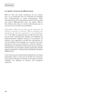 Le cognitif : un facteur de différenciation
IBM est l’une des seules entreprises de son secteur
qui a su se réinventer tout en traversant de multiples
ères technologiques et cycles économiques. Cette
transformation se fait précisément dans le but de créer
une valeur différenciatrice pour ses clients. IBM le
fait d’autant plus, dans un secteur informatique qui se
restructure à un rythme sans précédent.
Aujourd'hui, IBM est bien plus qu'une entreprise de
matériel, logiciels et services. IBM est devenue une
entreprise de solutions cognitives et une plateforme
Cloud. En effet, le cognitif jouera un rôle clé sur le che-
min de cette transformation digitale. Les bénéﬁces de
l’industrialisation digitale associés à la puissance de
Watson et ses capacités à corréler des informations is-
sues de millions de documents en un instant très court
ouvrent la voie à une nouvelle ère : celle du cognitif. «
L’intelligence artiﬁcielle est désormais là pour assister
l’Homme dans son quotidien. Parlons plutôt alors d’intel-
ligence augmentée ! » affirme Nicolas Sekkaki, Président
d’IBM France.
Il est certain que la transformation digitale est une étape
importante, mais ce n'est pas la ﬁnalité du processus.
La prochaine décennie consistera à envisager comment
combiner ces éléments et devenir une entreprise
cognitive.
Partenaires
168
 