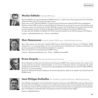 Partenaires
169
Nicolas SekkakiPrésident IBM France
Nicolas Sekkaki est nommé Président d’IBM France le 1er
juillet 2015 et était auparavant Vice-President
System & Technology Group Europe depuis 2012.
Entre 2010 et 2012, Nicolas Sekkaki a occupé le poste de Directeur Général SAP France & Maghreb.
Nicolas a rejoint IBM en 1991 en tant qu’Ingénieur Commercial, en charge du secteur aéronautique puis
assurance, puis a occupé le poste de Vice-Président, System and Technology Group entre 2002 et 2006
avant de prendre le poste de General Manager, Global Technology Services pour IBM France.
En 1990, Nicolas Sekkaki est diplômé de l’École nationale supérieure de l'Aéronautique et de l'Espace.
Contact : sekkaki2@fr.ibm.com - Twitter : @nsekkaki
Marc Bensoussan Directeur Général IBM France - Global Business Services
Marc Bensoussan est Directeur Général IBM France Global Business Services et Président d’IBM
Interactive ; il a contribué depuis 30 ans à la transformation d'entreprises et conduit actuellement de
grands programmes d'industrialisation digitale et cognitive.
Marc est membre du Comité Exécutif d’IBM France.
Contact : mbensoussan@fr.ibm.com - Twitter : @MBensoussanIBM
Bruno Després Directeur des Ressources Humaines
Bruno Després est Directeur des Ressources Humaines d'IBM France depuis janvier 2011, après avoir
occupé plusieurs positions opérationnelles au sein de la Compagnie (ventes, management de projet
d'Intégration de Systèmes, ...) et assuré des responsabilités internationales au sein de la DRH d'IBM en
Europe et au niveau mondial.
Bruno est diplomé de l'Institut Supérieur de Gestion (promotion 1982). Il est membre du Comité Executif
d'IBM France.
Jean-Philippe Desbiolles Vice-Président Cognitive Solutions - IBM Watson Group
Jean-Philippe Desbiolles est Vice-Président Cognitive Solutions chez IBM Watson Group. Depuis plus
de vingt ans, Jean-Philippe travaille sur la transformation des business et des stratégies dans le secteur
de la ﬁnance, menant de front la réinvention des institutions ﬁnancières en s’appuyant sur les technolo-
gies d’intelligence artiﬁcielle (IA), d’analytique avancée et d’Internet des Objets.
Twitter : @JphiDesbiolles
 