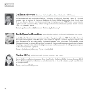 170
Guillaume Ferrand Directeur Marketing Consulting et Industries - IBM France
Guillaume Ferrand est Directeur Marketing Consulting et Industries pour IBM France. Il a occupé
pendant 3 ans la fonction de Directeur Marketing de l'entité Global Business Services. Depuis plus
de 10 ans, il exerce diverses fonctions de marketing stratégique au sein d'IBM France et possède une
expérience de 8 ans en consulting métier - réorganisation et conduite du changement dans le secteur
Telco E&U chez PwC et IBM.
Contact : guillaume.ferrand@fr.ibm.com - Twitter : @_Guillaume_F
Sixtine Millot Marketing Global Business Services - IBM France
Sixtine Millot travaille depuis un an et demi dans l'équipe Marketing Global Business Services d'IBM
France. Sixtine a piloté la réalisation de cette étude depuis sa phase de création jusqu'à sa publication
et son déploiement.
Contact : sixtine.millot@ibm.com
Partenaires
Lucile Hyon-Le Gourrièrec Senior Advisor, Analytics BU, Market Development, IBM Europe
Lucile Hyon-Le Gourrierec est Senior Advisor dans l'équipe européenne d'IBM Market Development
& Insights, en charge des offres Analytics, Data Science et Big Data. Lucile est impliquée depuis 4 ans
dans le référentiel de la transformation digitale réalisé avec l'ebg, intervenant régulièrement sur ce
thème en interne et en externe. Elle a rejoint le bureau de Femmes du Numérique, commission du Syntec
Numérique en janvier 2015 et intervient également dans conférences ou lors de colloques en entreprise
ou dans l'enseignement supérieur.
Contact : lucile.hyon@fr.ibm.com - Twitter : @LucileHLG
 