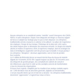 Aucune entreprise ne se considérait comme “mortelle” avant l’émergence des GAFA,
NATU, et autres disrupteurs. Depuis, leurs dirigeants ont intégré ce nouveau rapport
de forces et adapté leur stratégie pour ne pas se faire dépasser. Les entreprises
traditionnelles ont des ressources à valoriser et les utilisent : la culture de l’expérience
des employés, l’image de leur marque, l’historique de la data sont, entre autres,
des atouts majeurs pour se démarquer des nouveaux arrivants. Les degrés de maturité
atteints en matière d’expérience client, d’expérience employé, dans les stratégies de
data et d’intelligence augmentée sont des preuves que la bataille n’est pas perdue !
Les entreprises “disruptées”, devenues apprenantes, sont en train de prendre
leur revanche.
La 4e
édition du Référentiel dresse un nouvel état des lieux du niveau de maturité
digitale de l’économie 2018. Elle s’appuie toujours sur plus de 70 rencontres avec
des dirigeants de grands groupes, des consultants de cabinets de conseil et
des influenceurs, pour lever le voile sur des exemples concrets de transformation
à tous les niveaux des organisations.
À travers leurs regards, complétés par les résultats d’une analyse conduite auprès
de 1 200 décideurs issus de directions générales, digitales ou fonctionnelles,
c’est une nouvelle donne qui est en train de se dessiner : les entreprises traditionnelles
deviennent “apprenantes” et signent leur retour en force.
 