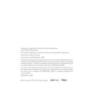 Impression : Imprimé en France par Grillet Impressions,
78140 Vélizy-Villacoublay
Conception graphique / maquette : Aurélien Jeanney / Anne Chaponnay
Illustrations : Sylvain Frécon
Copyright © 2018 EBG-Elenbi – IBM
Tousdroitsréservés.Cetouvragenepeutenaucunemanièreêtrereproduitentout
ou partie, sous quelque forme que ce soit ou encore par des moyens mécaniques
ou électroniques, y compris le stockage de données et leur retransmission par
voie informatique sans autorisation des éditeurs, EBG-Elenbi, IBM
La citation des marques est faite sans aucun but publicitaire. Les erreurs ou
les omissions involontaires qui auraient pu subsister dans cet ouvrage malgré
les soins et les contrôles de l’EBG-Elenbi, IBM ne sauraient engager leur
responsabilité.
EBG-Elenbi – IBM
Avec le soutien d’iStock by Getty Images
 