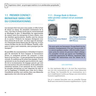 22
Expérience client : un prérequis maîtrisé et en amélioration perpétuelle1
1.1.1. Orange Bank & Watson :
votre premier contact est un assistant
virtuel !
LES CHIFFRES
Le chat représente déjà 50  % du total des interactions,
soit 100 000 conversations par mois, toutes démarrées
par Djingo. Sur l'ensemble de ces conversations, 53  %
sont complètement traitées par Djingo, sans intervention
humaine supplémentaire.
Les 47  % restants basculent vers un conseiller Orange
Bank sans intervention humaine supplémentaire : il peut
André Coisne
Président Directeur Général
Orange Bank
Jean-Philippe Desbiolles
VP Cognitive Solutions
IBM Watson
Six mois après son lancement, Orange Bank tire les
premiers enseignements d’un pari inconcevable il
y a encore quelques années : celui de conﬁer le pre-
mier point de contact du parcours client à Djingo.
Ce conseiller virtuel, qui repose sur l’intelligence
artiﬁcielle apprenante de Watson, représente déjà
la moitié des interactions avec les clients de la
banque !
1.1. PREMIER CONTACT :
BIENVENUE DANS L'ÈRE
DU CONVERSATIONNEL
Les marques font tout pour nous parler, et elles le font
de mieux en mieux. En attendant l’avènement de la
voix, c’est dans la forme écrite que le conversationnel
se développe le plus. Il démultiplie les opportunités
de contact entre les entreprises et leurs clients, avec
des résultats spectaculaires. Quelles sont les raisons
de ce succès ? D’abord, les marques dialoguent avec
leurs clients là où ils sont : sur leurs apps de message-
rie. L’humanité chatte depuis plus de vingt ans, et nous
venons de fêter les dix ans de l’iPhone. Famille, collè-
gues et amis y sont connectés, alors pourquoi pas les
marques ?
En parallèle, les consommateurs s’attendent à toujours
plus de réactivité de leurs banques et fournisseurs
divers, et souhaitent pouvoir les contacter à toute
heure et en tout lieu – ce que permettent les assistants
virtuels. À condition qu’ils soient bien équipés. C’est là
qu’entrent en jeu les progrès spectaculaires du cogni-
tif, de la reconnaissance du langage naturel, qui sont
les vrais moteurs de cette révolution. Si de nombreuses
initiatives existent, il est saisissant de voir comment
les grandes entreprises se sont emparées du sujet et
ont su l’appliquer à l’échelle pour créer de la valeur.
Considérant qu’elles sont entrées dans une démarche
apprenante, tout cela n’est qu’un début !
22
 