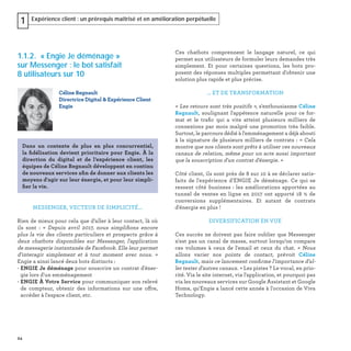 24
Expérience client : un prérequis maîtrisé et en amélioration perpétuelle1
1.1.2. « Engie Je déménage »
sur Messenger : le bot satisfait
8 utilisateurs sur 10
MESSENGER, VECTEUR DE SIMPLICITÉ...
Rien de mieux pour cela que d’aller à leur contact, là où
ils sont : « Depuis avril 2017, nous simpliﬁons encore
plus la vie des clients particuliers et prospects grâce à
deux chatbots disponibles sur Messenger, l'application
de messagerie instantanée de Facebook. Elle leur permet
d'interagir simplement et à tout moment avec nous. »
Engie a ainsi lancé deux bots distincts :
- ENGIE Je déménage pour souscrire un contrat d'éner-
gie lors d'un emménagement
- ENGIE À Votre Service pour communiquer son relevé
de compteur, obtenir des informations sur une offre,
accéder à l'espace client, etc.
Céline Regnault
Directrice Digital & Expérience Client
Engie
Dans un contexte de plus en plus concurrentiel,
la ﬁdélisation devient prioritaire pour Engie. À la
direction du digital et de l’expérience client, les
équipes de Céline Regnault développent en continu
de nouveaux services aﬁn de donner aux clients les
moyens d'agir sur leur énergie, et pour leur simpli-
ﬁer la vie.
Ces chatbots comprennent le langage naturel, ce qui
permet aux utilisateurs de formuler leurs demandes très
simplement. Et pour certaines questions, les bots pro-
posent des réponses multiples permettant d'obtenir une
solution plus rapide et plus précise.
... ET DE TRANSFORMATION
« Les retours sont très positifs », s'enthousiasme Céline
Regnault, soulignant l'appétence naturelle pour ce for-
mat et le traﬁc qui a vite atteint plusieurs milliers de
connexions par mois malgré une promotion très faible.
Surtout, le parcours dédié à l'emménagement a déjà abouti
à la signature de plusieurs milliers de contrats : « Cela
montre que nos clients sont prêts à utiliser ces nouveaux
canaux de relation, même pour un acte aussi important
que la souscription d'un contrat d'énergie. »
Côté client, ils sont près de 8 sur 10 à se déclarer satis-
faits de l'expérience d'ENGIE Je déménage. Ce qui se
ressent côté business : les améliorations apportées au
tunnel de ventes en ligne en 2017 ont apporté 18 % de
conversions supplémentaires. Et autant de contrats
d'énergie en plus !
DIVERSIFICATION EN VUE
Ces succès ne doivent pas faire oublier que Messenger
n'est pas un canal de masse, surtout lorsqu’on compare
ces volumes à ceux de l'email et ceux du chat. «  Nous
allons varier nos points de contact, prévoit Céline
Regnault, mais ce lancement conﬁrme l'importance d'al-
ler tester d'autres canaux. » Les pistes ? Le vocal, en prio-
rité. Via le site internet, via l'application, et pourquoi pas
via les nouveaux services sur Google Assistant et Google
Home, qu'Engie a lancé cette année à l'occasion de Viva
Technology.
 