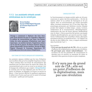25
Expérience client : un prérequis maîtrisé et en amélioration perpétuelle 1
1.1.3. Les assistants virtuels seront
omnicanaux ou ne seront pas
UN TONE OF VOICE UNIQUE EST ESSENTIEL
Les premiers signaux révèlent que les taux d'adoption
sont excellents dès qu'un bot simpliﬁe l'expérience client.
« Nous sommes dans une forme de naturalisation des
interfaces que l'on place entre les mains des clients. En
conversationnel, que ce soit en vocal ou en textuel, c'est
le langage des utilisateurs qui compte ». Erwan Gaultier
le constate avec les bots déployés avec de l'IA en Jor-
danie, en Pologne, en Espagne, en France ou encore au
Maroc : il faut pouvoir délivrer la meilleure expérience,
le même tone of voice, quel que soit le canal, la boutique
ou le projet – quelle que soit la panne.
Erwan Gaultier
Europe & MEA Digital Channels
& Customer Experience VP
Orange
Orange a commencé à déployer des bots dans
près d'une dizaine de pays et s’apprête à dépasser
le million de conversations par mois. Les leçons
tirées de cette quinzaine d’initiatives sont sans
équivoque : en matière de bots, l’expérience client
est le nerf de la guerre. À l’heure d’entrer dans la
phase industrielle, Erwan Gaultier, Europe & MEA
Digital Channels & Customer Experience VP
d’Orange nous livre son retour d’expérience.
L’AGILE EST CLÉ
Le fonctionnement en équipe produit agile est clé pour
construire et opérer des bots performants. « Un bot de
relation client vit au rythme de l'entreprise et de ses
clients, dans un environnement qui évolue (nouvelles
offres, nouveaux terminaux, etc.). Il est donc dans l'ap-
prentissage permanent, par itérations courtes. L'équipe
produit doit adopter ce même tempo : essais / erreurs,
amélioration de la reconnaissance, désambiguïsation,
amélioration des taux de bonne réponse, feedbackloop
avec le client ». Cela ne peut être fait qu'avec une équipe
intégrée, pluridisciplinaire, qui associe aussi les compé-
tences traditionnelles des conseillers clients, désormais
entraîneurs de bots. Le symbole est fort : « Le "digital" est
de plus en plus l'affaire de... tous, y compris maintenant
dans l'activité de "run". »
Les constats :
– Il n’y aura pas de grand soir de l’IA : elle est un point
d'inﬂexion de la digitalisation, mais pas une révolution.
– Un pré-requis pour réussir industriellement : l'ar-
ticulation de tous les gisements de connaissances et
données pour en extraire un maximum de valeur et
répondre à des questions de plus en plus complexes.
Il n’y aura pas de grand
soir de l’IA : elle est
un point d'inﬂexion de
la digitalisation, mais
pas une révolution
 