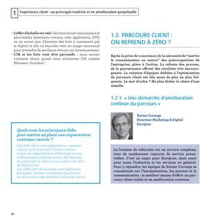 26
Expérience client : un prérequis maîtrisé et en amélioration perpétuelle1
− L’effet d'échelle est réel : les bots seront omnicanaux et
pluri-média (assistants vocaux, web, application, SVI)
ou ne seront pas. L'histoire des bots a commencé par
le digital et elle va basculer vers un usage omnicanal
pour atteindre de meilleurs retours sur investissement.
− L'IA et les bots vont être pervasifs : nous aurons
vraiment réussi quand nous utiliserons l'IA comme
Monsieur Jourdain !
1.2. PARCOURS CLIENT :
ON REPREND À ZÉRO ?
Après la prise de conscience de la nécessité de “mettre
le consommateur au centre” des préoccupations de
l’entreprise, place à l’action. La refonte des process,
de la gouvernance offrent des résultats très encoura-
geants. La création d’équipes dédiées à l’optimisation
du parcours client est elle aussi de plus en plus fré-
quente. Le mot d’ordre ? Ne plus lâcher le client d’une
semelle.
1.2.1. « Une démarche d'amélioration
continue du parcours »
Xavier Corouge
Directeur Marketing & Digital
Europcar
La location de véhicules est un service complexe,
avec de nombreuses ruptures de service poten-
tielles. C’est un enjeu pour Europcar, mais aussi
pour toute l’industrie et les services en général.
Pour y répondre, les équipes de Xavier Corouge se
concentrent sur l’harmonisation, les process et la
communication : le meilleur moyen d’offrir un par-
cours client stable et en amélioration continue.
Quels sont les principaux déﬁs
pour mettre en place une organisation
customer centric ?
Les déﬁs liés à une organisation customer
centric sont avant tout d’ordre interne,
toutes les organisations n’étant pas encore
suffisamment alignées autour des besoins
du client (46 %), mais encore autour de celui
de l’entreprise.
Les difficultés techniques sont également
évoquées, rendant complexes l’analyse et
la valorisation des données collectées (42 %).
 