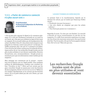 32
Expérience client : un prérequis maîtrisé et en amélioration perpétuelle1
1.3.3. « Parler de commerce connecté
n’a plus aucun sens »
« On ne peut plus opposer le digital et le commerce phy-
sique. Il y a très peu d'acheteurs exclusifs sur un canal ou
sur l'autre. 99 % des gens qui achètent en ligne le font aussi
en magasin. Et je ne parle même pas de la préparation des
achats.AuxÉtats-Unis,60 %desachatstotalcommercesont
préparés sur Internet, contre à peu près 50 % en Europe. Ce
chiffre progresse plus vite que le e-commerce lui-même.
C'est vrai pour les achats comme pour la recherche de bou-
tiques autour de soi. Les recherches Google locales sont de
plus en plus utilisées et vont devenir essentielles. Horaires
d'ouvertures, avis, recommandations : Google pousse au
maximum pour que ces informations soient traitées par les
magasins.
Mon message aux commerces est le suivant : concen-
trez-vous là-dessus, pas sur l'appli mobile ! Pour quelques
millions de téléchargements, combien vont vraiment uti-
liser "Carrefour et moi"  ? Alors qu'il est certain que les
gens consultent Google en masse pour avoir les horaires
de leurs magasins. Ferme-t-il à 20 h 30 ou à 21 h ? Même en
m'y rendant régulièrement, je ne connais pas les horaires
exacts. Et je ne parle même pas des avis clients, qui sont
essentiels. »
Frank Rosenthal
Professionnel indépendant du Marketing
et de la Publicité
LAISSEZ TOMBER LES IDÉES REÇUES
Le premier frein à la transformation digitale est le
manque de culture, qui se traduit par beaucoup d'idées
reçues :
– « Facebook c'est pour les jeunes »
– « Les avis clients ne comptent que pour les achats
onéreux »
– « Tout ﬁnira par passer en e-commerce ».
Regardez le jouet. Ce n'est pas une fatalité ! Le marché
a basculé car aucun investissement n'a été fait sur les
magasins. Il a suffi d'une mauvaise expérience en maga-
sin, lors d'une très mauvaise saison pour dire que le jouet
était ﬁni. Tout le monde a dit que les livres papiers étaient
ﬁnis. Est-ce le cas ? Bien sûr que non.
Les recherches Google
locales sont de plus
en plus utilisées et vont
devenir essentielles
 
