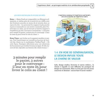 35
Expérience client : un prérequis maîtrisé et en amélioration perpétuelle 1
1.4. EN VOIE DE GÉNÉRALISATION,
LE DESIGN INFUSE TOUTE
LA CHAÎNE DE VALEUR
Labs, design studios, factories et autres ateliers… la
vitesse à laquelle se sont diffusées les pratiques de
design est saisissante. Mais ce n’est pas tout de savoir
concevoir et dessiner : encore faut-il savoir vendre !
LES DEUX RETAILERS À SUIVRE DE PRÈS
Hema : « Hema Fresh est comparable à un Monoprix ali-
mentaire, et réalise près de la moitié de son chiffre avec
des livraisons assurées en moins de 30 minutes dans un
rayon de 3 km. » Le personnel du magasin le plus proche
reçoit sa commande sur une montre connectée, place l’ar-
ticle dans un cabas, qui est envoyé au fond du magasin à
l'expédition par des convoyeurs automatisés. « 3 minutes
pour remplir le panier, 3 autres pour le convoyage : il leur
en reste 25 pour livrer le colis au client ! »
Home Times : qui évolue sur le segment meubles et mai-
son. Tout l'assortiment est travaillé en fonction de l'acti-
vité des clients sur la marketplace TaoBao/Tmall. « De
cette façon, l'enseigne sélectionne pour son showroom
les fournisseurs qui vendent le mieux en ligne. Et elle s’as-
sure de bien répondre aux besoins des clients locaux. »
3 minutes pour remplir
le panier, 3 autres
pour le convoyage :
il leur en reste 25 pour
livrer le colis au client !
 