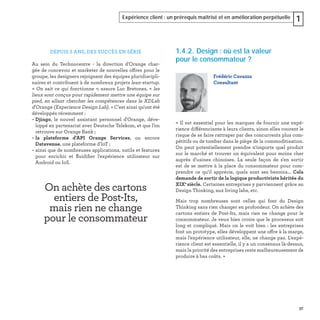 37
Expérience client : un prérequis maîtrisé et en amélioration perpétuelle 1
On achète des cartons
entiers de Post-Its,
mais rien ne change
pour le consommateur
DEPUIS 5 ANS, DES SUCCÈS EN SÉRIE
Au sein du Technocentre - la direction d'Orange char-
gée de concevoir et marketer de nouvelles offres pour le
groupe, les designers rejoignent des équipes pluridiscipli-
naires et contribuent à de nombreux projets lean-startup.
« On sait ce qui fonctionne », assure Luc Bretones, « les
lieux sont conçus pour rapidement mettre une équipe sur
pied, en allant chercher les compétences dans le XDLab
d'Orange (Experience Design Lab). » C'est ainsi qu'ont été
développés récemment :
– Djingo, le nouvel assistant personnel d'Orange, déve-
loppé en partenariat avec Deutsche Telekom, et que l’on
retrouve sur Orange Bank ;
– la plateforme d'API Orange Services, ou encore
Datavenue, une plateforme d'IoT ;
– ainsi que de nombreuses applications, outils et features
pour enrichir et ﬂuidiﬁer l'expérience utilisateur sur
Android ou IoS.
1.4.2. Design : où est la valeur
pour le consommateur ?
« Il est essentiel pour les marques de fournir une expé-
rience différenciante à leurs clients, sinon elles courent le
risque de se faire rattraper par des concurrents plus com-
pétitifs ou de tomber dans le piège de la commoditisation.
On peut potentiellement prendre n'importe quel produit
sur le marché et trouver un équivalent pour moins cher
auprès d'usines chinoises. La seule façon de s'en sortir
est de se mettre à la place du consommateur pour com-
prendre ce qu'il apprécie, quels sont ses besoins... Cela
demande de sortir de la logique productiviste héritée du
XIXe
siècle. Certaines entreprises y parviennent grâce au
Design Thinking, aux living labs, etc.
Mais trop nombreuses sont celles qui font du Design
Thinking sans rien changer en profondeur. On achète des
cartons entiers de Post-Its, mais rien ne change pour le
consommateur. Je veux bien croire que le processus soit
long et compliqué. Mais on le voit bien : les entreprises
font un prototype, elles développent une offre à la marge,
mais l'expérience utilisateur, elle, ne change pas. L'expé-
rience client est essentielle, il y a un consensus là-dessus,
mais la priorité des entreprises reste malheureusement de
produire à bas coûts. »
Frédéric Cavazza
Consultant
 