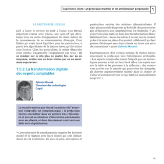 41
Expérience client : un prérequis maîtrisé et en amélioration perpétuelle 1
particuliers veulent des relations dématérialisées. Il
n'est plus possible d'apporter sa boîte de chaussures rem-
plie de factures à son comptable tous les vendredis ! » Les
experts les plus matures dans leur transformation déma-
térialisent tout. « Nous les aidons à passer vers le conseil,
grâce à la mise ne place d'un portail collaboratif qui leur
permet d'échanger avec leurs clients sur toute une série
de transactions » ajoute Sylvain Moussé.
L'automatisation d'un certain nombre de tâches amène
doucement la profession vers l'intelligence artiﬁcielle.
« Les experts comptables voient l'impact que ces techno-
logies peuvent avoir sur leur back office. Les sujets sont
sur la table et les poussent à la réﬂexion : des acteurs
vont arriver sur le marché qui pourraient les disrupter.
Ils doivent impérativement monter dans la chaîne de
valeur et automatiser tout ce qui était fait manuellement
jusqu'ici ! »
LE PARTENAIRE : EDELIA
EDF a lancé le service en 2018 à l'issue d'un travail
important réalisé avec Edelia, une spin-off qui déve-
loppe tous les outils d'engagement du client autour de
la connaissance de sa consommation d'énergie. C'est
Edelia qui avait lancé Equilibre pour les particuliers, à
partir des algorithmes de la maison mère, qu'elle utilise
sous licence. Chez les particuliers, la même démarche
avait permis d’augmenter l’engagement par trois : ils
se rendent sur le site plus de quatre fois par an en
moyenne, contre une ou deux visites par an au maxi-
mum auparavant.
1.5.2. La transformation digitale
des experts comptables
« Cette nécessité de transformation impacte les business
model et la relation avec leurs clients qui sont deman-
deurs de ces évolutions. De plus en plus, entreprises et
Sylvain Moussé
Directeur des technologies
Cegid
La transformation que vivent les métiers de l'exper-
tise comptable est symptomatique : la profession
exerce son métier dans un univers très réglemen-
té et qui est en situation d'interaction permanente
avec ses clients, et donc directement confronté aux
déﬁs de la digitalisation.
 