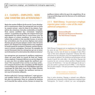 48
L’expérience employé : une fondation de l’entreprise apprenante2
meilleurs talents relève du sport de compétition. Et un
trop grand décalage entre les discours et la réalité peut
coûter cher.
2.1.1. Walt Disney : le parcours employé
repensé pour rester « one of the most
admired companies »
LES DÉPARTS, LE DÉCLIC
Walt Disney Company est un employeur de choix, selon
les mots de son DRH Emmanuel Rinaldi. « Notre CEO
Bog Iger a inclus très tôt dans sa stratégie le fait d’être
“one of the most admired companies”. Disney doit être
admirée pour ses résultats, pour ses engagements et pour
son image en général. De nombreux programmes ont été
lancés à partir de cette idée ». Et pourtant, l’équipe été
surprise de voir certains talents proﬁter d’opportunités
venues de l’extérieur. « Le taux de chômage est de 3,5 %
pour les cadres », précise encore le DRH : « c’est l’équiva-
lent du plein emploi. » De quoi pousser l’équipe à prendre
les devants.
FAIRE VIVRE LE "MAPPING"
DE L’EXPÉRIENCE EMPLOYÉ
Face à cette situation, l’équipe a entamé une réﬂexion
profonde pour reprendre toute l’expérience employé dans
l’entreprise. Ce travail a abouti sur une cartographie,
Emmanuel Rinaldi
Directeur des Ressources Humaines
The Walt Disney Company
2.1. CLIENTS – EMPLOYÉS : VERS
UNE SYMÉTRIE DES ATTENTIONS ?
Après des années d’efforts (et de succès !) pour dévelop-
per la connaissance client, les entreprises sont arrivées
au constat suivant : entre le client et les talents, l’asy-
métrie des attentions n’est plus souhaitable, ni tenable.
Trois raisons justiﬁent leur revirement "employee
centric". La première est qu’elles ont compris l’atout que
représentent les salariés dans la concurrence avec les
pure players et acteurs mondiaux. Le savoir-faire, la
culture des produits et des marchés locaux, et surtout
leur articulation avec les services digitaux sont autant
d’armes que peu de pure-players savent créer de toutes
pièces. Les chantiers de transformation sont complexes
et lourds quand ils touchent à l’humain, parfois doulou-
reux et souvent anxiogènes. Pourtant, les exemples de
succès foisonnent dans les entreprises qui ont su miser
sur la formation et la valorisation des talents en interne !
Les entreprises qui proposent la meilleure expérience
client ont aussi mené un travail de fond sur l’expé-
rience employé. Comment délivrer un service digne de
ce nom sans être soi-même équipé des meilleurs ser-
vices ? On reconnaît le bon ouvrier à ses bons outils…
et à sa bonne formation. Des conseillers de Pôle Emploi
à ceux d’Engie, des vendeurs du Club Méditerranée aux
concierges de John Paul, tous ont fait l’objet d’études
précises pour être équipés des meilleurs services et
ont reçu la formation adéquate.
Parlons enﬁn de la "marque employeur", sujet qui pou-
vait sembler futile il y a dix ans et qui aujourd’hui ne
fait plus rire personne. Dans un contexte de tensions
sur le marché des cadres, attirer, former et retenir les
 