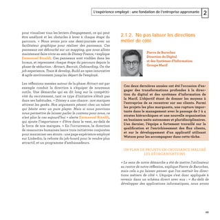 49
L’expérience employé : une fondation de l’entreprise apprenante 2
pour visualiser tous les leviers d’engagement, ce qui peut
être amélioré et les obstacles à lever à chaque étape du
parcours. « Nous avons pris une demi-journée avec un
facilitateur graphique pour réaliser des panneaux. Ces
panneaux ont débouché sur un mapping, que nous allons
maintenant faire vivre au sein de Disney France, » explique
Emmanuel Rinaldi. Ces panneaux sont visibles dans les
locaux, et reprennent chaque étape du parcours depuis la
phase de séduction : Attract, Recruit, Onboarding, On the
job experience, Train & develop, Build an open innovative
& agile environment, jusqu’au départ de l’employé.
Les réﬂexions menées autour de la phase Attract ont par
exemple conduit la direction à s’équiper de nouveaux
outils. Une démarche qui en dit long sur la compétiti-
vité du recrutement, tant ce type d’initiative n’était pas
dans ses habitudes. « Disney a une chance : nos marques
attirent les geeks. Nos arguments pèsent chez un talent
qui hésite avec un pure player. Mais si nous pouvions
nous permettre de laisser parler le contenu pour nous, ce
n’est plus le cas aujourd’hui » alerte Emmanuel Rinaldi,
qui ajoute l’importance « d’être dans le vent, au-delà de
la force de nos marques. » En l’occurrence, la direction
de ressources humaines lance trois initiatives conjointes
pour maximiser ses atouts : une page expérience employé
sur Linkedin, la refonte du job-board pour le rendre plus
attractif, et un programme d’ambassadeurs.
2.1.2. Ne pas laisser les directions
métier de côté
UN PLAN DE PROJETS EN CROISSANCE MALGRÉ
LES RÉORGANISATIONS
« Le sens de notre démarche a été de mettre l’utilisateur
au centre de notre réﬂexion, explique Pierre de Barochez,
mais cela a pu laisser penser que l’on mettait les direc-
tions métiers de côté ». L’équipe s’est donc appliquée à
revenir dans un schéma direct avec eux : « Au-delà de
développer des applications informatiques, nous avons
Pierre de Barochez
Direction du Digital
et des Systèmes d'Information
Groupe Macif
Ces deux dernières années ont été l’occasion d’en-
gager des transformations profondes à la direc-
tion du digital et des systèmes d’information de
la Macif. L’objectif étant de donner les moyens à
l’entreprise de se recentrer sur ses clients. Parmi
les projets les plus marquants, une rupture impor-
tante dans le management avec le passage de 7 à 4
strates hiérarchiques et une nouvelle organisation
en business units autonomes et pluridisciplinaires.
L’an dernier, l’équipe a fortement travaillé sur la
qualiﬁcation et l'enrichissement des ﬂux clients,
et sur le développement d’un applicatif utilisant
Watson pour les accompagner dans cette tâche.
 