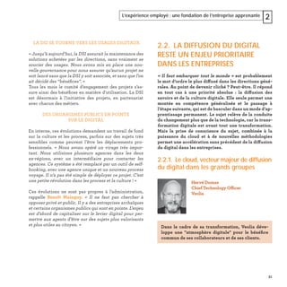 51
L’expérience employé : une fondation de l’entreprise apprenante 2
LA DSI SE TOURNE VERS LES USAGES DIGITAUX
« Jusqu’à aujourd’hui, la DSI assurait la maintenance des
solutions achetées par les directions, sans vraiment se
soucier des usages. Nous avons mis en place une nou-
velle gouvernance pour nous assurer qu’aucun projet ne
soit lancé sans que la DSI y soit associée, et sans que l’on
ait décidé des “bénéﬁces”. »
Tous les mois le comité d’engagement des projets s’as-
sure ainsi des bénéﬁces en matière d'utilisation. La DSI
est désormais à l’initiative des projets, en partenariat
avec chacun des métiers.
DES ORGANISMES PUBLICS EN POINTE
SUR LE DIGITAL
En interne, ces évolutions demandent un travail de fond
sur la culture et les process, parfois sur des sujets très
sensibles comme peuvent l’être les déplacements pro-
fessionnels. « Nous avons opéré un virage très impor-
tant. Nous utilisions plusieurs agences dans les deux
ex-régions, avec un intermédiaire pour contacter les
agences. Ce système a été remplacé par un outil de self-
booking, avec une agence unique et un nouveau process
voyage. Il n’a pas été simple de déployer ce projet. C’est
une petite révolution dans les process et la culture ! »
Ces évolutions ne sont pas propres à l’administration,
rappelle Benoît Mainguy. « Il ne faut pas chercher à
opposer privé et public. Il y a des entreprises archaïques
et certains organismes publics qui sont en pointe. L’enjeu
est d’abord de capitaliser sur le levier digital pour per-
mettre aux agents d’être sur des sujets plus valorisants
et plus utiles au citoyen. »
2.2. LA DIFFUSION DU DIGITAL
RESTE UN ENJEU PRIORITAIRE
DANS LES ENTREPRISES
« Il faut embarquer tout le monde » est probablement
le mot d’ordre le plus diffusé dans les directions géné-
rales. Au point de devenir cliché ? Peut-être. Il répond
en tout cas à une priorité absolue : la diffusion des
savoirs et de la culture digitale. Elle seule permet une
montée en compétence généralisée et le passage à
l’étape suivante, qui est de basculer dans un mode d’ap-
prentissage permanent. Le sujet relève de la conduite
du changement plus que de la technologie, car la trans-
formation digitale est avant tout une transformation.
Mais la prise de conscience du sujet, combinée à la
puissance du cloud et à de nouvelles méthodologies
permet une accélération sans précédent de la diffusion
du digital dans les entreprises.
2.2.1. Le cloud, vecteur majeur de diffusion
du digital dans les grands groupes
Hervé Dumas
Chief Technology Officer
Veolia
Dans le cadre de sa transformation, Veolia déve-
loppe une "atmosphère digitale" pour le bénéﬁce
commun de ses collaborateurs et de ses clients.
 