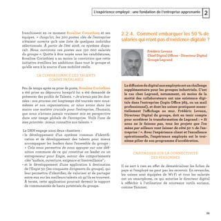 55
L’expérience employé : une fondation de l’entreprise apprenante 2
franchissent en ce moment Rosaline Corinthien et ses
équipes. « Jusqu’ici, les 300 postes clés de l’entreprise
n’étaient ouverts qu’à une liste de quelques individus
sélectionnés. À partir de l’été 2018, ce système dispa-
raît. Nous ouvrirons ces postes aux 150 000 salariés
du groupe ». Quitte à être noyée sous les candidatures,
Rosaline Corinthien a au moins la conviction que cette
initiative éveillera les ambitions dans tout le groupe et
qu’elle sera à la source d’une mobilité réelle.
LA CONNAISSANCE DES TALENTS
COMME PRÉALABLE
Peu de temps après sa prise de poste, Rosaline Corinthien
a été prise au dépourvu lorsqu’il lui a été demandé de
présenter des proﬁls de Talents. « Je n’avais pas les don-
nées : nos process ont longtemps été tournés vers nous-
mêmes et nos organisations, or nous avons dans les
mains une matière cruciale pour l’entreprise, l’humain,
que nous n’avions jamais vraiment mis en perspective
dans une image globale de l’entreprise. Voilà l’une de
mes priorités : mieux connaître nos talents. »
La DRH engage ainsi deux chantiers :
– le développement d’un système commun d’identiﬁ-
cation et de développement des talents pour mieux
accompagner les leaders dans l’ensemble du groupe :
« Cela nous permettra de nous appuyer sur une déﬁ-
nition commune de ce qui constitue un leader ou un
entrepreneur pour Engie, autour des comportements
clés "audace, ouverture, exigence et bienveillance" ;
– et le développement d’une application à destination
de l’Engie 50 (les cinquante dirigeants du groupe), qui
leur permettra d’identiﬁer, de valoriser et de partager
entre eux sur les meilleurs talents où qu’ils se trouvent.
À terme, cette application pourrait devenir le support
de communautés de hauts potentiels du groupe.
2.2.4. Comment embarquer les 50 % de
salariés qui n’ont pas d’existence digitale ?
CAPITALISER SUR LA CONNECTIVITÉ
DES PERSONNES
Il ne sert à rien en effet de dématérialiser les ﬁches de
paye si l'employé ne peut pas les recevoir. En revanche,
les usines sont équipées de Wi-Fi et tous les salariés
ont un smartphone, ce qui autorise le directeur digital
à réﬂéchir à l’utilisation de nouveaux outils sociaux,
comme Yammer.
Frédéric Levaux
Chief Digital Officer - Directeur Digital
Groupe Legrand
Ladiffusiondudigitalauxemployésestunchallenge
supplémentaire pour les groupes industriels. C’est
le cas chez Legrand, notamment, où moins de la
moitié des collaborateurs ont une existence digi-
tale dans l'entreprise (login Office 365, ou un mail
professionnel), et dont les usines pratiquent essen-
tiellement l'affichage au mur. Frédéric Levaux,
Directeur Digital du groupe, doit en tenir compte
pour accélérer la transformation de Legrand : « Si
nous ne le faisons pas, tous les projets que l'on
mène par ailleurs vont laisser de côté 50 % de l'en-
treprise ! ». Avec l’expérience client et l’excellence
opérationnelle, l’expérience employés est le troi-
sième pilier de son programme d’accélération.
 
