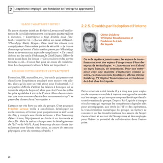 56
L’expérience employé : une fondation de l’entreprise apprenante2
SLACK ? WHATSAPP ? SKYPE ?
Un autre chantier initié par Frédéric Levaux est l’amélio-
ration de la collaboration entre les équipes qui travaillent
à distance. « L'entreprise a trop d'outils pour l'ins-
tant, » regrette-t-il, « chacun utilise un canal différent :
WhatsApp, Slack, Skype... Cela rend les choses trop
compliquées.» Sans même parler de sécurité : « je trouve
dommage qu'autant d'information passe par WhatsApp.
Nous en revenons aux sujets de compliance ! ». Ce travail
de fond sur les outils d’échanges, le Chief Digital Officer le
mène aussi dans les locaux : « Des couloirs et des portes
fermées à clé... Il nous faut plus de zones de collabora-
tion. Le changement culturel à faire est important. »
LES BONS OUTILS SERVENT L’ATTRACTIVITÉ
Formation, RH, mutuelles, etc., les outils qui permettent
d'améliorer l'expérience employé sont encore très silo-
tés, alors qu'ils sont un vrai atout pour l’industriel. « Il
est parfois difficile d’attirer les talents à Limoges, où se
trouve le siège de Legrand, alors que c’est l’une des villes
les plus agréables à vivre de France. Nous devons mon-
trer que nous sommes dans le bon mouvement et qu’il se
passe des choses dans l’entreprise. »
L'attente est très forte au sein du groupe. C’est pourquoi
Frédéric Levaux veille à sensibiliser, développer un
socle commun, et former pour que personne ne soit laissé
de côté, y compris ses clients artisans. « Pour beaucoup
d'électriciens, l'équipement se limite à un tournevis et
deux ﬁls. Mais le métier change avec le développement
de l'IoT et du Wi-FI. Ainsi, beaucoup de nos clients ins-
tallateurs sont formés chez nous, au cours de sessions
physiques, avec du contenu rafraîchi. »
2.2.5. Obsédés par l’adoption et l’interne
Cette structure a été lancée il y a cinq ans pour explo-
rer de nouveaux marchés à travers une approche centrée
sur les usages, ce qui marqua une première étape dans la
transformation du groupe. Depuis, Air Liquide a inaugu-
ré sa factory, qui regroupe les compétences digitales clés
pour accompagner, aux côtés de l'IT et des opérations,
la transformation numérique du groupe. La factory se
concentre sur les transformations des assets, de l’expé-
rience client, et surtout de l’écosystème et des employés
pour libérer le potentiel de collaboration dans l'entre-
prise.
Olivier Delabroy
VP Digital Transformation et
Fondateur du i-Lab
Air Liquide
On ne le répètera jamais assez, les enjeux de trans-
formation sont des enjeux d'usage avant d'être des
enjeux de technologies. « L'innovation est d'abord
un enjeu humain, de connexions. Pour une entre-
prise avec une majorité d'ingénieurs comme la
nôtre, c'est une nouvelle frontière », affirme Olivier
Delabroy, VP Digital Transformation et fondateur
du i-Lab chez Air Liquide.
 