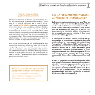 57
L’expérience employé : une fondation de l’entreprise apprenante 2
GSUITE POUR ACCÉLÉRER
DANS LA COLLABORATION
L'une des initiatives a été d’ouvrir la suite Google à tous
les salariés du groupe. « J'ai été impressionné par l'adop-
tion de ces outils et de l'impact sur la capacité de tra-
vail, » conﬁe Olivier Delabroy, rappelant les projets qui
n'auraient pas existé sans ça. « La capacité d'accélération
est incroyable. Encore une fois, le sujet n'est pas la tech-
nologie, mais la culture. Quand un collaborateur ouvre
son document et qu'il voit son collègue ou son supérieur
qui s'y connecte, il se trouve tout de suite en situation de
transparence. Il y a plusieurs négociations commerciales
et contrats qui n'auraient pas abouti autrement : c'est un
facteur puissant de rapidité et d'alignement. »
Air Liquide a aussi lancé Link, une plateforme de partage
des initiatives digitales en interne : « dans une entreprise
de 65 000 personnes c'est essentiel – comment un techni-
cien de maintenance qui est en Australie peut-il savoir ce
qu'a fait son homologue de Houston ? » Cette plateforme
permet de partager l'information, les méthodologies et
des cas concrets. Certaines initiatives ont même été vues
par plus de 2 000 personnes !
2.3. LA FORMATION RÉINVENTÉE
AU SERVICE DE L’EMPLOYABILITÉ
La formation était un sujet douloureux jusqu’il y a peu
– elle l’est encore pour certains. Elle demandait à être
reprise sur le fond (du contenu actualisé, évolutif, à la
carte) et sur la forme (expérience mise à jour, formats
courts et accessibles lors d’un trajet de métro). L’ob-
jectif ? Attirer les talents, les ﬁdéliser et les faire mon-
ter en compétence dans un contexte où l’entreprise
devient elle-même apprenante.
Il est ainsi de plus en plus courant d’inclure des for-
mations dans le welcome package des salariés. Quelle
meilleure façon de s’assurer que le talent dispose d’un
"bagage tech" suffisant pour l’ADN de l’entreprise ?
Vient ensuite le moment de motiver le collaborateur et
de le faire évoluer. De lui "ouvrir ses chakras" grâce
à des sessions régulières et qui permettent au talent
de composer son parcours. Pensez au sales qui devient
tech sales, au product manager qui devient product
owner, au développeur back-end qui devient front-end,
etc.
Et dans un contexte d’automatisation des tâches admi-
nistratives, la formation est aussi repensée pour encou-
rager les reconversions professionnelles. L’entreprise
a besoin de designers, de développeurs ? Qu’elle forme
ceux qui souhaitent apprendre et se rendre utiles. N’ou-
blions pas que la formation offre l’une des meilleures
ripostes contre la souffrance au travail et le bore-out.
C’est ça aussi, l’expérience employé.
Mises en place méthodes agile et outils
collaboratifs et frein à leur utilisation
Les freins principaux à l’utilisation d’outils
collaboratifs dans l’entreprise sont le manque
d’animation de ces outils (30 %) et le manque
de formation à leur utilisation (23 %).
 
