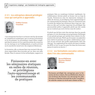 58
L’expérience employé : une fondation de l’entreprise apprenante2
2.3.1. Les entreprises doivent privilégier
ceux qui sont prêts à apprendre
« Les entreprises font face à un besoin très fort de montée
en compétences numériques, que ce soit par la formation
ou le recrutement. Le recrutement risque d’être compli-
qué dans la mesure où l'on a gavé les jeunes de croyances
sur les startups et sur l'indépendance, et qu’ils arrivent
sur le marché du travail avec des exigences fabuleuses.
La formation, elle, se résume bien trop souvent à des ses-
sions rapprochées deux journées par an, dans une salle
fermée. Dans la mesure où les technologies, supports et
Frédéric Cavazza
Consultant
pratiques liées au numérique évoluent rapidement, les
collaborateurs doivent plutôt se former tout au long de
l'année. Finissons-en avec les séminaires statiques en
salles de réunion, et privilégions l'auto-apprentissage et
les communautés de pratiques. Nous ne connaissons pas
la moitié des métiers qui existeront dans vingt ans : gar-
dons en tête qu’il est plus important de privilégier des
personnalités prêtes à apprendre plutôt que des cracks
qui ne voudront pas sortir de leur zone de confort.
Et plutôt que de faire venir des startups dans les grands
groupes, je crois davantage aux programmes d'échanges
et aux grands groupes qui mettent leurs talents à la dis-
position des startups. Plutôt que de monter une pépinière
pour mettre la pression aux autres collaborateurs, pour-
quoi ne pas envoyer des proﬁls expérimentés dans des
startups : ils y apprendront les notions de time-to-market,
les MVP, et tout ce que l’on peut lire dans les livres sans
jamais le mettre en œuvre. »
2.3.2. Les formations executive entrées
dans l’ère des communautés
Bernard Belletante
Directeur Général
EM Lyon
Partenaire privilégié des entreprises pour la for-
mation de leurs talents, Bernard Belletante observe
une évolution des besoins vers davantage de colla-
boration et l’absolue nécessité de ne plus considérer
les salariés comme un stock mais comme un ﬂux.
Finissons-en avec
les séminaires statiques
en salles de réunion,
et privilégions
l'auto-apprentissage et
les communautés
de pratiques
 