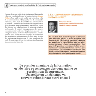 60
L’expérience employé : une fondation de l’entreprise apprenante2
Plus que de savoir coder, il est fondamental d’apprendre
à discuter avec les codeurs et les agences, estime Romain
Paillard. Pour lui, le besoin le plus mal adressé est celui
de la communication. « L’enjeu n’est pas de savoir coder
soi-même, mais bien de ﬂuidiﬁer la communication
en interne : permettre aux salariés de comprendre un
devis d’agence, aux collaborateurs d’établir un cahier
des charges, etc. » Le fondateur du Wagon a été alerté
par le nombre de sociétés embarquées avec des agences
sur des contrats « délirants » de plusieurs années. « Les
entreprises disent vouloir se former en interne avec les
agences pour parler le même langage. Un commercial
doit être capable de comprendre ce qu’il vend, de faire
des retours aux développeurs. Et c’est pareil pour les
chefs de projets, qui doivent pouvoir maîtriser les enjeux,
les contraintes et les coûts. »
2.3.4. Comment rendre la formation
employee-centric ?
Emmanuel Rinaldi
Directeur des Ressources Humaines
The Walt Disney Company
Au sein de la Walt Disney Company, les différents
pays regardent parfois la ﬁliale française avec
convoitise, les États-Unis en particulier. Ce succès
est le résultat d’un travail de fond mené sur la for-
mation des talents et le reverse mentoring. « Sans
pouvoir le quantiﬁer, on voit des résultats specta-
culaires avec le nombre d'initiatives lancées depuis
quelque temps », se félicite Emmanuel Rinaldi, DRH
d’une ﬁliale France devenue référent européen du
digital marketing pour l’ensemble du groupe.
Le premier avantage de la formation
est de faire se rencontrer des gens qui ne se
seraient pas là autrement.
Un atelier ou un échange va
souvent rebondir sur autre chose !
 