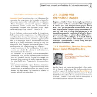 61
L’expérience employé : une fondation de l’entreprise apprenante 2
UNE FORMATION EMPLOYEE-CENTRIC
Emmanuel Rinaldi en est convaincu : un RH ne peut plus
construire des programmes de formation ni aider les
salariés sans les consulter sur leurs besoins au préalable.
« Nous développons une nouvelle approche : l’équipe
est allée voir tous les salariés pour leur demander (et
comprendre) : comment vous apprenez ? De qui ? Avec
quelles méthodes ? Quel contenu ? Quand et où ? »
De cette étude est sorti un projet global de formation et
d’information sur les compétences. « Le RH traditionnel
pense formation, alors que notre approche est plus large :
prendre la situation du salarié, comment il apprend, com-
ment ils se développe, puis lui donner une vision com-
plète de ce qu’il peut apprendre, » explique le DRH. Son
projet inclut donc plusieurs initiatives à l’objectif com-
mun de pousser à la collaboration et aux échanges :
– un partenariat avec la Harvard Business Review pour
pousser aux salariés des articles de leaders internes,
des interviews et des conseils ;
– une plateforme P2P du partage d’informations et de la
compétence. « Les salariés ont beaucoup à s’apprendre
entre eux. Prenez la fonction ﬁnance, qui intéresse tout
le monde. Nous essayons de rendre le partage d’exper-
tise plus ﬂexible avec l’organisation de deux ateliers
par an » ;
– ainsi que la création d’un espace dédié aux formations
et au reverse mentoring. « Le premier avantage de la
formation est de faire se rencontrer des gens qui ne se
seraient pas là autrement. Un atelier ou un échange va
souvent rebondir sur autre chose ! ».
2.4. DESSINE-MOI
UN PRODUCT OWNER
Le poste de Product Owner tient une place particulière
dans la guerre des talents que se livrent les entreprises.
Il n’existe pour ainsi dire pas dans la plupart d’entre
elles, alors que sa présence est essentielle pour qui
veut faire de l’agile. Il vit nuit et jour pour que son pro-
duit soit créé, livré et utilisé dans l'entreprise, ce qui
demande une capacité à maîtriser à la fois les dimen-
sions technologiques et métiers. David Giblas, Direc-
teur Innovation, Data et Digital de Malakoff Médéric,
et Erwan Gaultier, Europe & MEA Digital Channels &
Customer Experience SVP d’Orange Group, nous par-
tagent leur vision du PO idéal.
2.4.1. David Giblas, Directeur Innovation,
Data et Digital, Malakoff Médéric
En plus d’avoir une vision pertinente de la valeur appor-
tée au client, le product owner doit également développer
une forte capacité de résilience, estime David Giblas : « il
ne faut pas que son engagement se dilue dans la durée.
Le PO doit aller au bout de son projet, car c'est vital pour
le passer à l'échelle. Il faut aussi avoir de la conviction et
du leadership, sinon le projet s’effilochera. »
David Giblas
Directeur Innovation, Data et Digital
Malakoff Médéric
 
