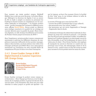 62
L’expérience employé : une fondation de l’entreprise apprenante2
Pour soutenir ses trente product owners, Malakoff
Médéric leur a créé une sorte de proxy : le Product Mana-
ger. Hébergé à la direction du digital, il est un miroir
du PO et l'aide à remplir sa mission en priorisant les
backlogs le faisant monter en compétences sur les nou-
velles méthodes et technologies. « Ce binôme product
owner – product manager fait vraiment la différence pour
nous, affirme David Giblas. Aucun projet ne démarre
sans attelage constitué et la qualité de cet attelage est
souvent décisive pour la qualité du projet. Notre direc-
tion digitale a un rôle clé dans l'accélération et le soutien
du Product Owner jusqu'à la livraison du MVP. »
Avec l’expérience, certains product owners commencent
maintenant à maîtriser les différents domaines de com-
pétence et peuvent s'affranchir de leur product manager,
même si dans les faits, une forte relation s'est créée et les
échanges perdurent post-MVP. Nous nous interrogeons
maintenant sur l'animation de cette nouvelle ﬁlière de
compétences PO pour la faire vivre dans l'entreprise.
2.4.2. Erwan Gaultier, Europe & MEA
Digital Channels & Customer Experience
SVP, Orange Group
Erwan Gaultier envisage le product owner comme un
orchestrateur. « Avec l'équipe qui l'entoure, il est le dépo-
sitaire de la stratégie produit, le garant de l'écoute de la
voix du client. C'est l'animateur des choix clé, pour aller
chercher la valeur jusqu'à ce qu'elle soit épuisée ». Ce
Erwan Gaultier
Europe & MEA Digital Channels
& Customer Experience SVP
Orange Group
qui lui impose, au-bout d'un moment d’avoir la lucidité
de dire "stop" pour, le cas échéant réduire la taille de
l'équipe, voire la dissoudre.
La recette d’Orange pour avoir les bons PO :
– trouver des proﬁls à potentiel dans un jeu collectif ;
– des personnes avec une culture “maker” ;
– des personnes qui ont envie d'apprendre et l'énergie
d'apprendre dans la durée.
La dimension technique du métier étant maîtrisée, le chan-
gement est avant tout culturel et postural. « Je n'attends
pas d'un PO qu'il soit une machine à slides ! Je préfère lar-
gement qu'il conduise l'équipe à un atterrissage concret le
plus tôt possible, et qu’il ait évidemment du sens et de la
valeur pour le client. » Pour Erwan Gaultier, cela implique
de manipuler du concret et d’arriver en comité avec son
prototype sous le bras, des témoignages clients et de la
mesure in-vivo... quitte à avoir un sens de la mise en scène
pour raconter la vie du produit entre les mains du client.
 