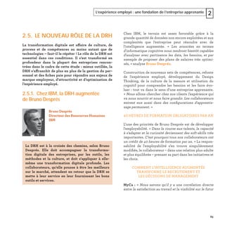 63
L’expérience employé : une fondation de l’entreprise apprenante 2
2.5. LE NOUVEAU RÔLE DE LA DRH
La transformation digitale est affaire de culture, de
process et de compétences au moins autant que de
technologies – faut-il le répéter ! Le rôle de la DRH est
essentiel dans ces conditions. Il s’est transformé en
profondeur dans la plupart des entreprises rencon-
trées dans le cadre de cette étude : mieux outillée, la
DRH s’affranchit de plus en plus de la gestion du per-
sonnel et des ﬁches paie pour répondre aux enjeux de
marque employeur, d’attractivité et d’optimisation de
l’expérience employé.
2.5.1. Chez IBM, la DRH augmentée
de Bruno Després
Bruno Després
Directeur des Ressources Humaines
IBM
La DRH est à la croisée des chemins, selon Bruno
Després. Elle doit accompagner la transforma-
tion digitale des entreprises, par les outils, les
méthodes et la culture, et doit s'appliquer à elle-
même une transformation digitale profonde. Les
collaborateurs, qu’elle pousse à être les meilleurs
sur le marché, attendent en retour que la DRH se
mette à leur service en leur fournissant les bons
outils et services.
Chez IBM, le terrain est assez favorable grâce à la
grande quantité de données non encore exploitées et aux
complexités que l’entreprise peut résoudre avec de
l'intelligence augmentée. « Les avancées en termes
d'informatique cognitive nous rendront bientôt capables
d'analyser avec pertinence les data, les besoins, et par
exemple de proposer des plans de salaires très optimi-
sés, » analyse Bruno Després.
Construction de nouveaux sets de compétences, refonte
de l’expérience employé, développement du Design
Thinking, de la culture de la mesure et utilisation du
cognitif pour comprendre les besoins et les faire évo-
luer : tout va dans le sens d’une entreprise apprenante.
« Nous allons chercher chez nos clients l'expérience qui
va nous nourrir et nous faire grandir. Les collaborateurs
entrent eux aussi dans des conﬁgurations d'apprentis-
sage permanent. »
40 HEURES DE FORMATION OBLIGATOIRES PAR AN
L’une des priorités de Bruno Després est de développer
l'employabilité. « Dans la course aux talents, la capacité
à s'adapter et la curiosité deviennent des soft-skills très
importantes. C’est pourquoi tous nos collaborateurs ont
un crédit de 40 heures de formation par an. » La respon-
sabilité de l'employabilité s’en trouve singulièrement
modiﬁée, le collaborateur – dans une relation plus adulte
et plus équilibrée – prenant sa part dans les initiatives et
les choix.
COMMENT L’INTELLIGENCE AUGMENTÉE
TRANSFORME LE RECRUTEMENT ET
LES DÉCISIONS DE MANAGEMENT
MyCa : « Nous savons qu'il y a une corrélation directe
entre la satisfaction au travail et la visibilité sur le futur
 