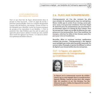 65
L’expérience employé : une fondation de l’entreprise apprenante 2
POUR LA PREMIÈRE FOIS,
UNE APPROCHE "GLOCAL"
Tout ce qui était fait de façon décentralisée dans le
groupe va être structuré. « C’est un gage de survie, »
prévient Laetitia Pfeiffer. Dans un contexte décentralisé
comme celui de Publicis, une équipe « Power of One » a
été désignée pour identiﬁer toutes les bonnes pratiques
du groupe et les centraliser à son bénéﬁce. « C'est la
première fois chez Publicis que l'on met en place une
approche glocal (pour global et local) qui sera utilisée
dans toutes les agences en France, » se réjouit la direc-
trice générale de Publicis Nurun.
2.6. PLACE AUX INTRAPRENEURS
L’intrapreneuriat est l’un des vecteurs les plus
sous-estimés de transformation dans les entreprises.
Moins visible que le rachat d’une startup, moins gla-
mour aussi, il est pourtant révélateur d’un haut degré
de maturité pour les organisations qui parviennent à
se réinventer grâce à la volonté de leurs talents. Pour
les entreprises, l’enjeu est en effet de détecter les com-
pétences et les personnalités. Puis il faut mobiliser les
énergies, valoriser les idées et leur donner assez d’es-
pace pour vivre et transformer.
Nouvelles offres et nouveaux services, amélioration
continue des process... l’intrapreneuriat a des impacts
aussi multiples que variés selon les proﬁls concernés. Il a
surtout valeur d’exemple, et permet de diffuser la culture
du digital à une vitesse inédite dans les entreprises.
2.6.1. Le Square, une approche
communautaire de l’intrapreneuriat
au Crédit Mutuel Arkéa
Christelle Le Berre
Comité Exécutif
Directeur Le Square d'Arkéa
Crédit Mutuel Arkéa
Le Square est la communauté ouverte de collabo-
rateurs qui se sont engagés dans la transformation
digitale d’Arkéa. Lancée en juin 2017, elle compte
déjà 160 membres et est vite devenue l'un des
éléments les plus visibles du dispositif de transfor-
mation de la banque.
 