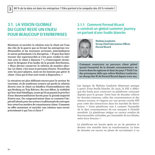 74
80 % de la data est dans les entreprises ? Elles partent à la conquête des 20 % restants !3
3.1.1. Comment Pernod Ricard
a construit un global customer journey
en partant d’une feuille blanche
Les équipes de Mathieu Lambotte démarrent presque
à partir d’une feuille blanche. En 2015, la DSI a déblo-
qué des fonds pour construire sa plateforme consumer
digitale pour le groupe. Cette base de données collecte
les données externes, celles des consommateurs et des
réseaux sociaux, et s’appuie sur une grosse couche API
pour créer des interactions dans les marchés de distri-
bution. « Cette plateforme vise à contenir l'ensemble
de la data consommateurs de nos marques à l'échelle
mondiale. La plateforme intègre un certain nombre de
fonctionnalités utilisables par l'ensemble de nos ﬁliales,
selon leurs besoins. »
La plateforme est lancée après un an de gestation et
devient vite rentable dans sa transformation. La base
de données est encore en phase de recrutement, à un
Mathieu Lambotte
Group Chief Information Officer
Pernod Ricard
Comment construire un parcours client global
quand l’essentiel de la donnée consommateurs se
trouve dans les agences et dans les pays ? Voilà l’un
des principaux déﬁs que relève Mathieu Lambotte,
en charge des SI de Pernod Ricard depuis trois ans.
3.1. LA VISION GLOBALE
DU CLIENT RESTE UN ENJEU
POUR BEAUCOUP D’ENTREPRISES
Maintenir et enrichir la relation avec le client est l’une
des clés de la guerre que se livrent les entreprises tra-
ditionnelles et les nouveaux arrivants, intermédiaires
et autres prétendants à la disruption. « À quoi bon faire
tourner des supermarchés si c’est pour conﬁer la rela-
tion avec le client à Amazon ? », s’interrogeait récem-
ment le dirigeant d’un leader de la grande distribution.
« Nous devons conserver la relation de manière abso-
lue. Le client, c’est nous et personne d’autre. Travaillons
avec les pure-players, mais ne les laissons pas gérer le
client. Ceux qui le font sont voués à disparaître. »
La situation est plus édiﬁante encore pour le secteur du
tourisme, où de nombreux acteurs ont perdu la relation
directe avec le client au bénéﬁce d’intermédiaires tels
que Booking ou Trip Advisor. Au tout début, la visibilité
qui leur était bénéﬁque, avant qu’ils ne payent le prix fort
d’une désintermédiation forcée pour la grande majorité
d'entre eux. On comprend mieux dans ce contexte l’im-
pératif absolu pour les acteurs traditionnels de rattraper
leur retard en matière de connaissance client. Comment
en effet maintenir et enrichir une relation sans savoir
précisément à qui l’on a à faire ?
 