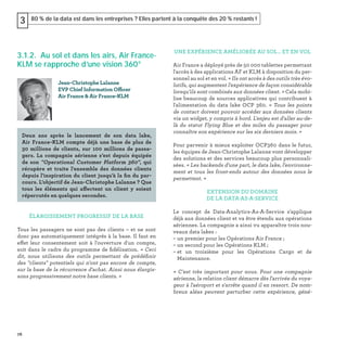 76
80 % de la data est dans les entreprises ? Elles partent à la conquête des 20 % restants !3
3.1.2. Au sol et dans les airs, Air France-
KLM se rapproche d’une vision 360°
ÉLARGISSEMENT PROGRESSIF DE LA BASE
Tous les passagers ne sont pas des clients – et ne sont
donc pas automatiquement intégrés à la base. Il faut en
effet leur consentement soit à l'ouverture d'un compte,
soit dans le cadre du programme de ﬁdélisation. « Ceci
dit, nous utilisons des outils permettant de prédéﬁnir
des "clients" potentiels qui n'ont pas encore de compte,
sur la base de la récurrence d'achat. Ainsi nous élargis-
sons progressivement notre base clients. »
Jean-Christophe Lalanne
EVP Chief Information Officer
Air France & Air France-KLM
Deux ans après le lancement de son data lake,
Air France-KLM compte déjà une base de plus de
30  millions de clients, sur 100 millions de passa-
gers. La compagnie aérienne s’est depuis équipée
de son "Operational Customer Platform 360", qui
récupère et traite l'ensemble des données clients
depuis l'inspiration du client jusqu'à la ﬁn du par-
cours. L’objectif de Jean-Christophe Lalanne ? Que
tous les éléments qui affectent un client y soient
répercutés en quelques secondes.
UNE EXPÉRIENCE AMÉLIORÉE AU SOL… ET EN VOL
Air France a déployé près de 50 000 tablettes permettant
l'accès à des applications AF et KLM à disposition du per-
sonnel au sol et en vol. « Ils ont accès à des outils très évo-
lutifs, qui augmentent l'expérience de façon considérable
lorsqu’ils sont combinés aux données client. » Cela mobi-
lise beaucoup de sources applicatives qui contribuent à
l'alimentation du data lake OCP 360. « Tous les points
de contact doivent pouvoir accéder aux données clients
via un widget, y compris à bord. L'enjeu est d'aller au-de-
là du statut Flying Blue et des miles du passager pour
connaître son expérience sur les six derniers mois. »
Pour parvenir à mieux exploiter OCP360 dans le futur,
les équipes de Jean-Christophe Lalanne vont développer
des solutions et des services beaucoup plus personnali-
sées. « Les backends d'une part, le data lake, l'environne-
ment et tous les front-ends autour des données nous le
permettent. »
EXTENSION DU DOMAINE
DE LA DATA-AS-A-SERVICE
Le concept de Data-Analytics-As-A-Service s'applique
déjà aux données client et va être étendu aux opérations
aériennes. La compagnie a ainsi vu apparaître trois nou-
veaux data lakes :
– un premier pour les Opérations Air France ;
– un second pour les Opérations KLM ;
– et un troisième pour les Opérations Cargo et de
Maintenance.
« C'est très important pour nous. Pour une compagnie
aérienne, la relation client démarre dès l'arrivée du voya-
geur à l'aéroport et s'arrête quand il en ressort. De nom-
breux aléas peuvent perturber cette expérience, géné-
 