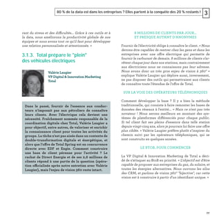 77
80 % de la data est dans les entreprises ? Elles partent à la conquête des 20 % restants ! 3
rant du stress et des difficultés... Grâce à ces outils et à
la data, nous améliorons la productivité globale de nos
équipes et nous avons tout ce qu'il faut pour développer
une relation personnalisée et attentionnée. »
3.1.3. Total prépare le "plein"
des véhicules électriques
Valérie Laugier
VP Digital & Innovation Marketing
Total
Dans le passé, fournir de l'essence aux conduc-
teurs n’imposait pas aux pétroliers de connaître
leurs clients. Avec l'électrique cela devient une
nécessité. Fraîchement nommée responsable de la
coordination digitale chez Total, Valérie Laugier a
pour objectif, entre autres, de valoriser et enrichir
la connaissance client pour toutes les activités du
groupe. La tâche n’est pas aisée dans un contexte de
double-transformation digitale et énergétique, et
alors que l’offre de Total Spring est en concurrence
directe avec EDF et Engie. Comment construire
une base de client pérenne pour l'activité ? Le
rachat de Direct Energie et de ses 2,6 millions de
clients répond à une partie de la question (opéra-
tion officialisée après notre entretien avec Valérie
Laugier), mais l’enjeu de vision 360 reste intact.
8 MILLIONS DE CLIENTS PAR JOUR…
ET PRESQUE AUTANT D’ANONYMES
Fournir de l’électricité oblige à connaître le client. « Nous
devons être capables de rentrer chez les gens et dans les
entreprises avec une offre électrique qui permette de
fournir le carburant de demain. 8 millions de clients s’ar-
rêtent chaque jour dans nos stations, mais contrairement
aux électriciens nous ne connaissons pas leur adresse.
Nous avons donc un très gros enjeu de vision à 360° »
explique Valérie Laugier qui déplore aussi, inversement,
ne pas disposer des outils qui permettraient aux clients
de connaître toute l’étendue de l’offre de Total.
SUR LA VOIE DES OPÉRATEURS TÉLÉPHONIQUES
Comment développer la base ? Il y a bien la méthode
traditionnelle, qui consiste à faire remonter les bases de
données des réseaux à l'entité... « Mais ce n'est pas très
novateur ! Nous serons meilleurs en montant des sys-
tèmes de plateformes différenciés pour chaque public.
Si tel client fait ses pleins d'essence dans telle station
depuis vingt-cinq ans, alors je pourrais lui faire une offre
plus ciblée. » Valérie Laugier préfère plutôt s’inspirer du
chemin suivi par les opérateurs téléphoniques, qui se
sont construits en quelques années.
LE BTOB, POUR COMMENCER
La VP Digital & Innovation Marketing de Total a déci-
dé de s’attaquer au BtoB en priorité. « L'objectif est d'être
capable de proposer aux entreprises du gaz, du solaire, et
toutes les énergies alternatives. Nous ouvrons les silos
des CRM, et parlons de vision 360° "bijective", car cette
vision est à construire à partir d'un identiﬁant unique. »
 