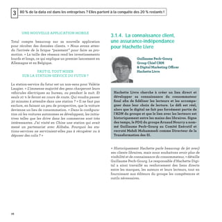 78
80 % de la data est dans les entreprises ? Elles partent à la conquête des 20 % restants !3
UNE NOUVELLE APPLICATION MOBILE
Total compte beaucoup sur sa nouvelle application
pour récolter des données clients. « Nous avons atten-
du l’arrivée de la brique “paiement” pour faire sa pro-
motion. » La taille des réseaux rend les investissements
lourds et longs, ce qui explique un premier lancement en
Allemagne et en Belgique.
FAUT-IL TOUT MISER
SUR LA STATION-SERVICE DU FUTUR ?
La station-service du futur est un non-sens pour Valérie
Laugier. « L'immense majorité des gens chargeront leurs
véhicules électriques au bureau, ou pendant la nuit. Et
seuls 10 % le feront en cours de route. Qui voudra passer
30 minutes à attendre dans une station ? » Il ne faut pas
exclure, en faisant un peu de prospective, que la voiture
devienne un lieu de consommation. « Dans la conﬁgura-
tion où les voitures autonomes se développent, les initia-
tives telles que les drive dans les commerces sont très
intéressantes. J'ai visité en Chine une station qui avait
mené un partenariat avec Alibaba. Pourquoi les sta-
tions-services ne serviraient-elles pas à récupérer ou à
déposer des colis ? »
3.1.4. La connaissance client,
une assurance-indépendance
pour Hachette Livre
« Historiquement Hachette parle beaucoup de (et avec)
ses clients libraires, mais nous souhaitons avoir plus de
visibilité et de connaissance du consommateur, » détaille
Guillaume Pech-Gourg. Le responsable d’Hachette Digi-
tal a ainsi travaillé au renforcement des liens directs
entre les marques, les auteurs et leurs lecteurs, tout en
fournissant aux éditeurs du groupe les compétences et
outils nécessaires.
Guillaume Pech-Gourg
Group Chief CRM
& Digital Marketing Officer
Hachette Livre
Hachette Livre cherche à créer un lien direct et
développer sa connaissance du consommateur
ﬁnal aﬁn de ﬁdéliser les lecteurs et les accompa-
gner dans leur choix de lecture. Le déﬁ est réel,
alors que le digital ne fait pas forcément partie de
l’ADN du groupe et que le lien avec les lecteurs est
historiquement entre les mains des libraires. Signe
des temps, le PDG du groupe Arnaud Nourry a nom-
mé Guillaume Pech-Gourg au Comité Exécutif et
recruté Mehdi Mohammedi comme Directeur de la
Transformation des SI.
 