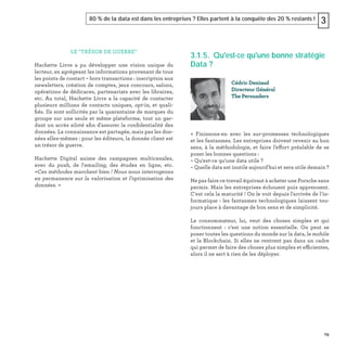79
80 % de la data est dans les entreprises ? Elles partent à la conquête des 20 % restants ! 3
LE "TRÉSOR DE GUERRE"
Hachette Livre a pu développer une vision unique du
lecteur, en agrégeant les informations provenant de tous
les points de contact – hors transactions : inscription aux
newsletters, création de comptes, jeux concours, salons,
opérations de dédicaces, partenariats avec les libraires,
etc. Au total, Hachette Livre a la capacité de contacter
plusieurs millions de contacts uniques, opt-in, et quali-
ﬁés. Ils sont sollicités par la quarantaine de marques du
groupe sur une seule et même plateforme, tout un gar-
dant un accès siloté aﬁn d'assurer la conﬁdentialité des
données. La connaissance est partagée, mais pas les don-
nées elles-mêmes : pour les éditeurs, la donnée client est
un trésor de guerre.
Hachette Digital anime des campagnes multicanales,
avec du push, de l'emailing, des études en ligne, etc.
«Ces méthodes marchent bien ! Nous nous interrogeons
en permanence sur la valorisation et l’optimisation des
données. »
3.1.5. Qu'est-ce qu'une bonne stratégie
Data ?
« Finissons-en avec les sur-promesses technologiques
et les fantasmes. Les entreprises doivent revenir au bon
sens, à la méthodologie, et faire l’effort préalable de se
poser les bonnes questions :
– Qu'est-ce qu'une data utile ?
– Quelle data est inutile aujourd'hui et sera utile demain ?
Ne pas faire ce travail équivaut à acheter une Porsche sans
permis. Mais les entreprises échouent puis apprennent.
C'est cela la maturité ! On le voit depuis l'arrivée de l’in-
formatique : les fantasmes technologiques laissent tou-
jours place à davantage de bon sens et de simplicité.
Le consommateur, lui, veut des choses simples et qui
fonctionnent : c'est une notion essentielle. On peut se
poser toutes les questions du monde sur la data, le mobile
et la Blockchain. Si elles ne rentrent pas dans un cadre
qui permet de faire des choses plus simples et efficientes,
alors il ne sert à rien de les déployer.
Cédric Deniaud
Directeur Général
The Persuaders
 