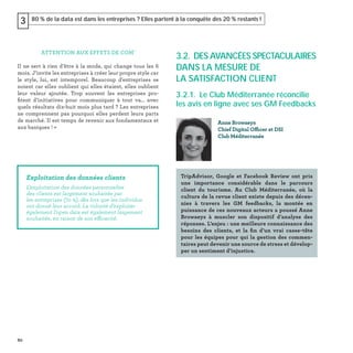 80
80 % de la data est dans les entreprises ? Elles partent à la conquête des 20 % restants !3
ATTENTION AUX EFFETS DE COM'
Il ne sert à rien d’être à la mode, qui change tous les 6
mois. J’invite les entreprises à créer leur propre style car
le style, lui, est intemporel. Beaucoup d'entreprises se
noient car elles oublient qui elles étaient, elles oublient
leur valeur ajoutée. Trop souvent les entreprises pro-
ﬁtent d’initiatives pour communiquer à tout va… avec
quels résultats dix-huit mois plus tard ? Les entreprises
ne comprennent pas pourquoi elles perdent leurs parts
de marché. Il est temps de revenir aux fondamentaux et
aux basiques ! »
Exploitation des données clients
L’exploitation des données personnelles
des clients est largement souhaitée par
les entreprises (70 %), dès lors que les individus
ont donné leur accord. La volonté d’exploiter
également l’open data est également largement
souhaitée, en raison de son efficacité.
3.2. DES AVANCÉES SPECTACULAIRES
DANS LA MESURE DE
LA SATISFACTION CLIENT
3.2.1. Le Club Méditerranée réconcilie
les avis en ligne avec ses GM Feedbacks
Anne Browaeys
Chief Digital Officer et DSI
Club Méditerranée
TripAdvisor, Google et Facebook Review ont pris
une importance considérable dans le parcours
client du tourisme. Au Club Méditerranée, où la
culture de la revue client existe depuis des décen-
nies à travers les GM feedbacks, la montée en
puissance de ces nouveaux acteurs a poussé Anne
Browaeys à muscler son dispositif d’analyse des
réponses. L’enjeu : une meilleure connaissance des
besoins des clients, et la ﬁn d’un vrai casse-tête
pour les équipes pour qui la gestion des commen-
taires peut devenir une source de stress et dévelop-
per un sentiment d’injustice.
 