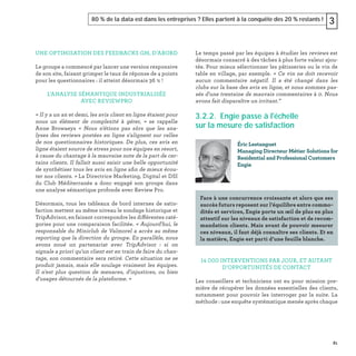 81
80 % de la data est dans les entreprises ? Elles partent à la conquête des 20 % restants ! 3
UNE OPTIMISATION DES FEEDBACKS GM, D’ABORD
Le groupe a commencé par lancer une version responsive
de son site, faisant grimper le taux de réponse de 4 points
pour les questionnaires : il atteint désormais 36 % !
L’ANALYSE SÉMANTIQUE INDUSTRIALISÉE
AVEC REVIEWPRO
« Il y a un an et demi, les avis client en ligne étaient pour
nous un élément de complexité à gérer, » se rappelle
Anne Browaeys « Nous n'étions pas sûrs que les ana-
lyses des reviews postées en ligne s'alignent sur celles
de nos questionnaires historiques. De plus, ces avis en
ligne étaient source de stress pour nos équipes en resort,
à cause du chantage à la mauvaise note de la part de cer-
tains clients. Il fallait aussi saisir une belle opportunité
de synthétiser tous les avis en ligne aﬁn de mieux écou-
ter nos clients. » La Directrice Marketing, Digital et DSI
du Club Méditerranée a donc engagé son groupe dans
une analyse sémantique profonde avec Review Pro.
Désormais, tous les tableaux de bord internes de satis-
faction mettent au même niveau le sondage historique et
TripAdvisor, en faisant correspondre les différentes caté-
gories pour une comparaison facilitée. « Aujourd'hui, le
responsable du Miniclub de Valmorel a accès au même
reporting que la direction du groupe. En parallèle, nous
avons noué un partenariat avec TripAdvisor : si on
signale a priori qu'un client est en train de faire du chan-
tage, son commentaire sera retiré. Cette situation ne se
produit jamais, mais elle soulage vraiment les équipes.
Il n'est plus question de menaces, d'injustices, ou bien
d'usages détournés de la plateforme. »
Le temps passé par les équipes à étudier les reviews est
désormais consacré à des tâches à plus forte valeur ajou-
tée. Pour mieux sélectionner les pâtisseries ou le vin de
table en village, par exemple. « Ce vin ne doit recevoir
aucun commentaire négatif. Il a été changé dans les
clubs sur la base des avis en ligne, et nous sommes pas-
sés d'une trentaine de mauvais commentaires à 0. Nous
avons fait disparaître un irritant.”
3.2.2. Engie passe à l'échelle
sur la mesure de satisfaction
14 000 INTERVENTIONS PAR JOUR, ET AUTANT
D’OPPORTUNITÉS DE CONTACT
Les conseillers et techniciens ont eu pour mission pre-
mière de récupérer les données essentielles des clients,
notamment pour pouvoir les interroger par la suite. La
méthode : une enquête systématique menée après chaque
Éric Lestanguet
Managing Directeur Métier Solutions for
Residential and Professional Customers
Engie
Face à une concurrence croissante et alors que ses
succès futurs reposent sur l’équilibre entre commo-
dités et services, Engie porte un œil de plus en plus
attentif sur les niveaux de satisfaction et de recom-
mandation clients. Mais avant de pouvoir mesurer
ces niveaux, il faut déjà connaître ses clients. Et en
la matière, Engie est parti d’une feuille blanche.
 