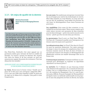84
80 % de la data est dans les entreprises ? Elles partent à la conquête des 20 % restants !3
3.3.1. Un enjeu de qualité de la donnée
Aux États-Unis, Starbucks s’est ainsi appuyé sur un
partenaire indien pour nettoyer de fond en comble ses
données. Ce travail a permis de dessiner des clusters
très clairs de clients et de leur envoyer un mail par
semaine pour gagner des points de croissance. C’est une
démarche très rentable !
QUELLES SONT LES COMPOSANTES ESSENTIELLES
D’UNE BONNE STRATÉGIE DATA ?
La vision. Avons-nous la bonne vision ? Quelle est la
place de la data pour mon entreprise ? Regardez ING :
il n’y a pas une vidéo dans laquelle le PDG ne parle pas
du sujet sur le thème de la conquête. Cela parle à toute
l’organisation.
Les use cases. De nombreuses entreprises trouvent bien
les cas d’usages pour mettre les technologies en œuvre.
Mais elles essayent un coup Palantir, un coup une star-
tup qui fait du marketing, avant-même de prioriser les
use cases. Le développement d’une vision business est
prioritaire.
Les capabilities. Ai-je assez de data scientists, et tra-
vaillent-ils sur les bons sujets ? Nous avons compris qu’il
valait mieux recruter une quinzaine de data scientists
pour les faire échanger – quitte à les mettre ensuite sur le
terrain – plutôt que d’en recruter deux par division.
La gouvernance. Faut-il avoir un Chief Data Officer ?
Oui bien sûr ! Comment le mailler avec l’entreprise et lui
donner assez de moyen est la question ?
Les infrastructures data. Le Cloud ? Pas dans le Cloud ?
Là aussi les questions demeurent. Ces sujets prennent
du temps à cause du manque de compétences dans l’IT.
Certains essaient encore de faire du best of breed, ce
qui n’est pas toujours une réussite. Le développement de
plateformes ouvertes me semble davantage aller sur la
bonne voie.
L’outsourcing et ouverture. Comment mobiliser sa com-
munauté pour développer ou exploiter un algorithme
répondant à un besoin précis ?
Le 10/70/20. Ce 7e
élément n’a pas beaucoup évolué
mais demeure très important. On a coutume de dire que
la data, c’est 10 % d’algorithmes, 20 % de technologie, et
70 % de conduite du changement. Ces 70 % sont la par-
tie la plus difficile. Prenons l’exemple de l’Automobile et
de l’après-vente. La méthode traditionnelle est de propo-
ser le mois des plaquettes de frein en février, les essuie
Antoine Gourevitch
Senior Partner & Managing Director
BCG
Les directions qui ont beaucoup investi dans le Digi-
tal sont parfois frustrées par le manque de retours.
Les entreprises sont de plus en plus efficaces dans
leur marketing, mais elles manquent encore de
données de bonne qualité à l’échelle. L’enjeu princi-
pal est de s’assurer que les données soient justes et
à jour, et aussi de maximiser le partage en interne
et aussi avec des données externes.
 