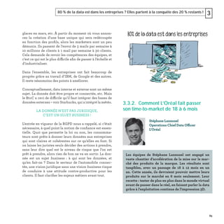 85
80 % de la data est dans les entreprises ? Elles partent à la conquête des 20 % restants ! 3
glaces en mars, etc. À partir du moment où vous annon-
cez la création d’une base unique qui sera redécoupée
en fonction des proﬁls, alors les marketers sont un peu
démunis. Ils passent de l’envoi de 3 mails par semaine à
10 millions de clients à 1 mail par semaine à 30 clients.
Cela demande de revoir les compétences des équipes, et
c’est ce qui est le plus difficile aﬁn de passer à l’échelle et
d’industrialiser.
Dans l’ensemble, les entreprises ont fait beaucoup de
progrès grâce au travail d’IBM, de Google et des autres.
Il reste néanmoins des points à améliorer.
Conceptuellement, data interne et externe sont un même
sujet. La donnée doit être propre et connectée, etc. Mais
le BtoC a ceci de difficile qu’il faut intégrer des bases de
données externes – voir Starbucks, qui a intégré la météo.
LA DONNÉE N’EST PAS JURIDIQUE,
C’EST UN SUJET BUSINESS !
L’entrée en vigueur de la RGPD nous a rappelé, si c’était
nécessaire, à quel point la notion de conﬁance est essen-
tielle. Quoi que permette la loi ou non, les consomma-
teurs sont prêts à donner leurs données aux entreprises
qui sont claires et cohérentes sur ce qu’elles en font. Si
on laisse les juristes seuls décider des actions à prendre,
sans leur dire quel est le niveau de risque que l’on est
prêt à prendre, alors rien de bon ne va en sortir. La don-
née est un sujet business : à qui sont les données, et
qu’en fait-on ? Dans le secteur de l’automobile connec-
tée, une vision juridique sans une vision business risque
de conduire à une attitude contre-productive pour les
clients. Il faut clariﬁer les enjeux métiers avant tout.
3.3.2. Comment L’Oréal fait passer
son time-to-market de 18 à 6 mois
Stéphane Lannuzel
Operations Chief Data Officer
L'Oréal
Les équipes de Stéphane Lannuzel ont engagé un
vaste chantier d’accélération de la mise sur le mar-
ché des produits de la marque. Les résultats sont
tangibles, avec un passage de 18 à 12 mois en un
an. Cette année, ils devraient pouvoir mettre leurs
produits sur le marché en 6 mois seulement. Leur
recette : tester de plus en plus dans le monde virtuel
avant de passer dans le réel, en faisant parler la data
grâce à l'exploitation continue de l'impression 3D.
 