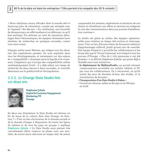 86
80 % de la data est dans les entreprises ? Elles partent à la conquête des 20 % restants !3
« Nous réalisions moins d'études dans le monde réel et
beaucoup plus de simulation, comme par exemple avec
le “squeeze” des ﬂacons. » En vieillissant, une bouteille
de shampooing a en effet tendance à se déformer, ce qu’il
faut anticiper. En utilisant un outil de simulation déve-
loppé dans l’aéronautiques, les équipes obtiennent leurs
résultats de recherches en quelques secondes, contre
trois mois avant.
L’équipe utilise aussi Watson, qui intègre tous les résul-
tats des expériences passées. Ils sont exploités dans
tous les développements, et notamment sur des enjeux
de « compatibilité » chimique entre le liquide et le conte-
nant. L'ingénieur qui s'occupe des compatibilités utilise
systématiquement l'outil : il a déjà réduit son temps de
recherche de deux heures à deux secondes, et travaille
désormais sur la prédictivité et l'extrapolation.
3.3.3. Le Orange Data Studio fête
ses deux ans
En deux ans d’existence, le Data Studio est devenu un
fer de lance de la culture data chez Orange. Sa fonc-
tion ? « C’est un lieu d'activation de la donnée sociale et
de la donnée d'usage, à disposition de toutes les lignes
de métiers et de tous les pays du groupe  », explique
Stéphanie Çabale. « Le Data Studio nous permet très
concrètement d'être toujours en phase avec nos mar-
chés, de suivre leurs réactions en temps réel, de mieux
Stéphanie Çabale
Digital & Customer Engagement
Marketing VP
Orange
comprendre les attentes, expériences et émotions de nos
clients et d'améliorer nos offres et services en intégrant
la voix des consommateurs dans nos process d'améliora-
tion continue ».
Le studio est placé au milieu des équipes opération-
nelles pour éclairer en temps réel actions et interroga-
tions. C’est un lieu d'écoute client, de formation métier et
d'apprentissage collectif, plutôt qu'une tour de contrôle.
Une équipe d'experts y accueille les collaborateurs et les
forme aﬁn que le "Social Listening" soit intégré à tous les
process d’Orange. « Plus de 2 000 personnes y ont été
formées ! », se félicite Stéphanie Çabale, qui passe déjà à
l’échelle avec trois initiatives :
– le déploiement de MyDataStudio, un portail intranet
communautaire accessible sur mobile, tablette et PC
par tous les collaborateurs. Ils y retrouvent, où qu’ils
soient des jeux de données brutes, des études, et la
visualisation de données ;
– l’inauguration d’un Data Studio à Dakar ;
– l’ouverture d'autres salles en Europe et en Afrique
en 2018.
 