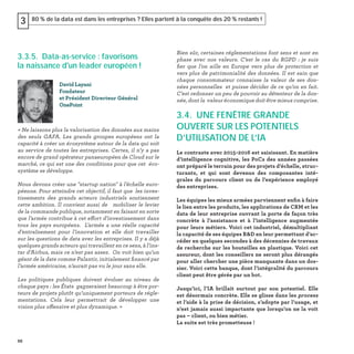 88
80 % de la data est dans les entreprises ? Elles partent à la conquête des 20 % restants !3
3.3.5. Data-as-service : favorisons
la naissance d'un leader européen !
« Ne laissons plus la valorisation des données aux mains
des seuls GAFA. Les grands groupes européens ont la
capacité à créer un écosystème autour de la data qui soit
au service de toutes les entreprises. Certes, il n’y a pas
encore de grand opérateur panaeuropéen de Cloud sur le
marché, ce qui est une des conditions pour que cet éco-
système se développe.
Nous devons créer une "startup nation" à l’échelle euro-
péenne. Pour atteindre cet objectif, il faut que les inves-
tissements des grands acteurs industriels soutiennent
cette ambition. Il convient aussi de mobiliser le levier
de la commande publique, notamment en faisant en sorte
que l’armée contribue à cet effort d’investissement dans
tous les pays européens. L’armée a une réelle capacité
d’entraînement pour l’innovation et elle doit travailler
sur les questions de data avec les entreprises. Il y a déjà
quelques grands acteurs qui travaillent en ce sens, à l’ins-
tar d’Airbus, mais ce n’est pas assez. On voit bien qu’un
géant de la date comme Palantir, initialement ﬁnancé par
l’armée américaine, n’aurait pas vu le jour sans elle.
Les politiques publiques doivent évoluer au niveau de
chaque pays : les États gagneraient beaucoup à être por-
teurs de projets plutôt qu’uniquement porteurs de régle-
mentations. Cela leur permettrait de développer une
vision plus offensive et plus dynamique. »
David Layani
Fondateur
et Président Directeur Général
OnePoint
Bien sûr, certaines réglementations font sens et sont en
phase avec nos valeurs. C’est le cas du RGPD : je suis
ﬁer que l’on aille en Europe vers plus de protection et
vers plus de patrimonialité des données. Il est sain que
chaque consommateur connaisse la valeur de ses don-
nées personnelles et puisse décider de ce qu’on en fait.
C’est redonner un peu de pouvoir au détenteur de la don-
née, dont la valeur économique doit être mieux comprise.
3.4. UNE FENÊTRE GRANDE
OUVERTE SUR LES POTENTIELS
D’UTILISATION DE L’IA
Le contraste avec 2015-2016 est saisissant. En matière
d’intelligence cognitive, les PoCs des années passées
ont préparé le terrain pour des projets d’échelle, struc-
turants, et qui sont devenus des composantes inté-
grales du parcours client ou de l’expérience employé
des entreprises.
Les équipes les mieux armées parviennent enﬁn à faire
le lien entre les produits, les applications de CRM et les
data de leur entreprise ouvrant la porte de façon très
concrète à l’assistance et à l’intelligence augmentée
pour leurs métiers. Voici cet industriel, démultipliant
la capacité de ses équipes R&D en leur permettant d’ac-
céder en quelques secondes à des décennies de travaux
de recherche sur les bouteilles en plastique. Voici cet
assureur, dont les conseillers ne seront plus dérangés
pour aller chercher une pièce manquante dans un dos-
sier. Voici cette banque, dont l’intégralité du parcours
client peut être gérée par un bot.
Jusqu’ici, l’IA brillait surtout par son potentiel. Elle
est désormais concrète. Elle se glisse dans les process
et l’aide à la prise de décision, s’adopte par l’usage, et
n’est jamais aussi impactante que lorsqu’on ne la voit
pas – client, ou bien métier.
La suite est très prometteuse !
 