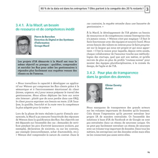 89
80 % de la data est dans les entreprises ? Elles partent à la conquête des 20 % restants ! 3
3.4.1. À la Macif, un besoin
de ressource et de compétences inédit
« Nous travaillons la capacité à développer un applica-
tif sur Watson qui comprenne les ﬂux clients grâce à la
sémantique et à l'environnement émotionnel du client
(stress, urgence, etc.) pour mieux préparer le travail des
gestionnaires. Nous allons déployer les bots sur notre
site Internet : plutôt que de nous perdre dans une FAQ,
le client pourra exprimer son besoin en texte. L'IA l'ana-
lyse, la qualiﬁe, l'enrichit et la route vers la compétence
la plus adaptée pour la traiter. »
Lors de la phase de tests réalisée à partir d'emails ano-
nymisés, la Macif a pu mesurer l'exactitude des réponses
de Watson dans la qualiﬁcation des ﬂux. Ses objectifs ont
été dépassés sur l'ensemble des cas : demandes de certi-
ﬁcat pendant les pics d'activité (assurance scolaire, par
exemple), déclaration de sinistres, ou sur les contrats,
par exemple (renouvellement, achat d'automobile, etc.).
« Watson doit comprendre la nature du contrat. Dans le
Pierre de Barochez
Direction du Digital et des Systèmes
d'Information
Groupe Macif
Les projets d’IA démarrés à la Macif ont tous le
même objectif ou presque : qualiﬁer, comprendre
et enrichir les ﬂux pour aider les gestionnaires à
répondre plus facilement aux requêtes venues des
clients ou de l’interne.
cas contraire, la requête retombe dans une bannette de
gestionnaire. »
À la Macif, le développement de l’IA génère un besoin
de ressources et de compétences comme l’entreprise n’en
n’a jamais connu. « Watson n'est pas magique ! Il faut le
faire fonctionner avec des équipes et nourrir l'outil. Nous
avons besoin des talents en interne pour le faire progres-
ser sur la langue qui nous est propre et qui nous appar-
tient. » C’est la raison pour laquelle, depuis cette année,
chaque collaborateur de l’assureur touche aux méthodo-
logies des startups, quel que soit son métier, et qu’elle
recrute de plus en plus de proﬁls "couteau-suisse" pour
monter des équipes pluridisciplinaires, à la croisée du
design, de l’agile et de l’IA.
3.4.2. Pour plus de transparence
dans la gestion des données
Nous manquons de transparence des grands acteurs
sur les volumes importants de données qu'ils brassent.
Cela donne l'impression qu'ils peuvent entraîner leur
propre IA de manière centralisée. Or l'ensemble des
solutions à base d'IA de Facebook et de Google ne sont
pas entraînées dans un réseau de neurones unique. On
ne peut pas facilement entraîner un réseau de neurones
avec un volume trop important de données. Dans tous les
métiers, les entreprises ont des données utiles mais elles
ne les connectent pas assez entre elles.
Olivier Ezratty
Auteur
 