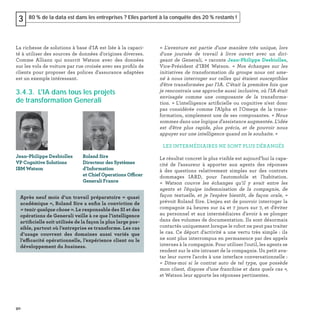 90
80 % de la data est dans les entreprises ? Elles partent à la conquête des 20 % restants !3
La richesse de solutions à base d'IA est liée à la capaci-
té à utiliser des sources de données d'origines diverses.
Comme Allianz qui nourrit Watson avec des données
sur les vols de voiture par rue croisée avec ses proﬁls de
clients pour proposer des polices d'assurance adaptées
est un exemple intéressant.
3.4.3. L'IA dans tous les projets
de transformation Generali
« L'aventure est partie d'une manière très unique, lors
d'une journée de travail à livre ouvert avec un diri-
geant de Generali, » raconte Jean-Philippe Desbiolles,
Vice-Président d’IBM Watson. « Nos échanges sur les
initiatives de transformation du groupe nous ont ame-
né à nous interroger sur celles qui étaient susceptibles
d'être transformées par l'IA. C'était la première fois que
je rencontrais une approche aussi inclusive, où l'IA était
envisagée comme une composante de la transforma-
tion. » L'intelligence artiﬁcielle ou cognitive n'est donc
pas considérée comme l'Alpha et l'Omega de la trans-
formation, simplement une de ses composantes. « Nous
sommes dans une logique d'assistance augmentée. L'idée
est d'être plus rapide, plus précis, et de pouvoir nous
appuyer sur une intelligence quand on le souhaite. »
LES INTERMÉDIAIRES NE SONT PLUS DÉRANGÉS
Le résultat concret le plus visible est aujourd’hui la capa-
cité de l’assureur à apporter aux agents des réponses
à des questions relativement simples sur des contrats
dommages IARD, pour l'automobile et l'habitation.
«  Watson couvre les échanges qu’il y avait entre les
agents et l'équipe indemnisation de la compagnie, de
façon textuelle, et je l'espère bientôt, de façon orale, »
prévoit Roland Sire. L'enjeu est de pouvoir interroger la
compagnie 24 heures sur 24 et 7 jours sur 7, et d'éviter
au personnel et aux intermédiaires d'avoir à se plonger
dans des volumes de documentation. Ils sont désormais
contactés uniquement lorsque le robot ne peut pas traiter
le cas. Ce déport d'activité a une vertu très simple : ils
ne sont plus interrompus en permanence par des appels
internes à la compagnie. Pour utiliser l'outil, les agents se
rendent sur le site intranet de la compagnie. Un petit ava-
tar leur ouvre l'accès à une interface conversationnelle :
« Dites-moi si le contrat auto de tel type, que possède
mon client, dispose d’une franchise et dans quels cas »,
et Watson leur apporte les réponses pertinentes.
Jean-Philippe Desbiolles
VP Cognitive Solutions
IBM Watson
Roland Sire
Directeur des Systèmes
d’Information
et Chief Operations Officer
Generali France
Après neuf mois d’un travail préparatoire « quasi
académique », Roland Sire a enﬁn la conviction de
« tenir quelque chose ». Le responsable des SI et des
opérations de Generali veille à ce que l’intelligence
artiﬁcielle soit utilisée de la façon la plus large pos-
sible, partout où l’entreprise se transforme. Les cas
d’usage couvrent des domaines aussi variés que
l’efficacité opérationnelle, l’expérience client ou le
développement du business.
 
