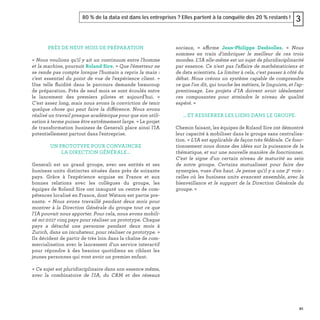 91
80 % de la data est dans les entreprises ? Elles partent à la conquête des 20 % restants ! 3
PRÈS DE NEUF MOIS DE PRÉPARATION
« Nous voulions qu'il y ait un continuum entre l'homme
et la machine, poursuit Roland Sire. « Que l'émetteur ne
se rende pas compte lorsque l'humain a repris la main :
c'est essentiel du point de vue de l'expérience client. »
Une telle ﬂuidité dans le parcours demande beaucoup
de préparation. Près de neuf mois se sont écoulés entre
le lancement des premiers pilotes et aujourd'hui. «
C'est assez long, mais nous avons la conviction de tenir
quelque chose qui peut faire la différence. Nous avons
réalisé un travail presque académique pour que son utili-
sation à terme puisse être extrêmement large. » Le projet
de transformation business de Generali place ainsi l'IA
potentiellement partout dans l'entreprise.
UN PROTOTYPE POUR CONVAINCRE
LA DIRECTION GÉNÉRALE…
Generali est un grand groupe, avec ses entités et ses
business units distinctes situées dans près de soixante
pays. Grâce à l'expérience acquise en France et aux
bonnes relations avec les collègues du groupe, les
équipes de Roland Sire ont inauguré un centre de com-
pétences localisé en France, dont Watson est partie pre-
nante. «  Nous avons travaillé pendant deux mois pour
montrer à la Direction Générale du groupe tout ce que
l'IA pouvait nous apporter. Pour cela, nous avons mobili-
sé mi-2017 cinq pays pour réaliser un prototype. Chaque
pays a détaché une personne pendant deux mois à
Zurich, dans un incubateur, pour réaliser ce prototype. »
Ils décident de partir de très loin dans la chaîne de com-
mercialisation avec le lancement d’un service interactif
pour répondre à des besoins quotidiens en ciblant les
jeunes personnes qui vont avoir un premier enfant.
« Ce sujet est pluridisciplinaire dans son essence même,
avec la combinatoire de l'IA, du CRM et des réseaux
sociaux, » affirme Jean-Philippe Desbiolles. « Nous
sommes en train d'imbriquer le meilleur de ces trois
mondes. L’IA elle-même est un sujet de pluridisciplinarité
par essence. Ce n'est pas l'affaire de mathématiciens et
de data scientists. La limiter à cela, c'est passer à côté du
débat. Nous créons un système capable de comprendre
ce que l'on dit, qui touche les métiers, le linguiste, et l'ap-
prentissage. Les projets d’IA doivent avoir idéalement
ces composantes pour atteindre le niveau de qualité
espéré. »
… ET RESSERRER LES LIENS DANS LE GROUPE.
Chemin faisant, les équipes de Roland Sire ont démontré
leur capacité à mobiliser dans le groupe sans centralisa-
tion. « L'IA est applicable de façon très fédérale. Ce fonc-
tionnement nous donne des idées sur la puissance de la
thématique, et sur une nouvelle manière de fonctionner.
C'est le signe d'un certain niveau de maturité au sein
de notre groupe. Certains mutualisent pour faire des
synergies, vues d'en haut. Je pense qu'il y a une 3e
voie :
celles où les business units avancent ensemble, avec la
bienveillance et le support de la Direction Générale du
groupe. »
 
