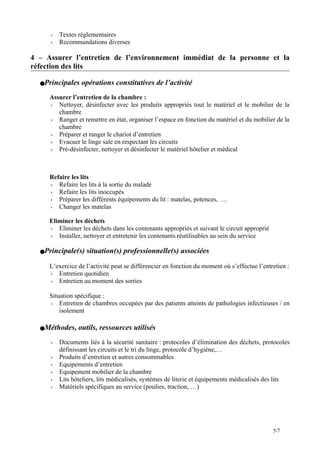  Textes réglementaires
 Recommandations diverses
4 – Assurer l’entretien de l’environnement immédiat de la personne et la
réfection des lits
Principales opérations constitutives de l’activité
Assurer l’entretien de la chambre :
 Nettoyer, désinfecter avec les produits appropriés tout le matériel et le mobilier de la
chambre
 Ranger et remettre en état, organiser l’espace en fonction du matériel et du mobilier de la
chambre
 Préparer et ranger le chariot d’entretien
 Evacuer le linge sale en respectant les circuits
 Pré-désinfecter, nettoyer et désinfecter le matériel hôtelier et médical
Refaire les lits
 Refaire les lits à la sortie du malade
 Refaire les lits inoccupés
 Préparer les différents équipements du lit : matelas, potences, …
 Changer les matelas
Eliminer les déchets
 Eliminer les déchets dans les contenants appropriés et suivant le circuit approprié
 Installer, nettoyer et entretenir les contenants réutilisables au sein du service
Principale(s) situation(s) professionnelle(s) associées
L’exercice de l’activité peut se différencier en fonction du moment où s’effectue l’entretien :
 Entretien quotidien
 Entretien au moment des sorties
Situation spécifique :
 Entretien de chambres occupées par des patients atteints de pathologies infectieuses / en
isolement
Méthodes, outils, ressources utilisés
 Documents liés à la sécurité sanitaire : protocoles d’élimination des déchets, protocoles
définissant les circuits et le tri du linge, protocole d’hygiène,…
 Produits d’entretien et autres consommables
 Equipements d’entretien
 Equipement mobilier de la chambre
 Lits hôteliers, lits médicalisés, systèmes de literie et équipements médicalisés des lits
 Matériels spécifiques au service (poulies, traction, …)
5/7
 